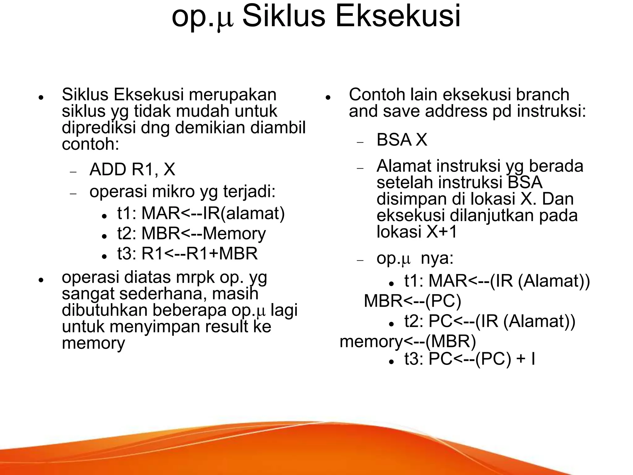 op. Siklus Eksekusi




Siklus Eksekusi merupakan
siklus yg tidak mudah untuk
diprediksi dng demikian diambil
contoh:
ADD R1, X
operasi mikro yg terjadi:
 t1: MAR<--IR(alamat)
 t2: MBR<--Memory
 t3: R1<--R1+MBR
operasi diatas mrpk op. yg
sangat sederhana, masih
dibutuhkan beberapa op. lagi
untuk menyimpan result ke
memory



Contoh lain eksekusi branch
and save address pd instruksi:
BSA X
Alamat instruksi yg berada
setelah instruksi BSA
disimpan di lokasi X. Dan
eksekusi dilanjutkan pada
lokasi X+1
op. nya:
 t1: MAR<--(IR (Alamat))
MBR<--(PC)
 t2: PC<--(IR (Alamat))
memory<--(MBR)
 t3: PC<--(PC) + I

 