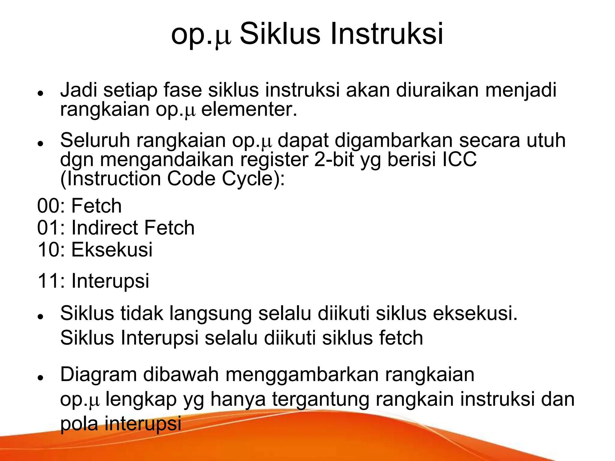 op. Siklus Instruksi


Jadi setiap fase siklus instruksi akan diuraikan menjadi
rangkaian op. elementer.

Seluruh rangkaian op. dapat digambarkan secara utuh
dgn mengandaikan register 2-bit yg berisi ICC
(Instruction Code Cycle):
00: Fetch
01: Indirect Fetch
10: Eksekusi


11: Interupsi




Siklus tidak langsung selalu diikuti siklus eksekusi.
Siklus Interupsi selalu diikuti siklus fetch
Diagram dibawah menggambarkan rangkaian
op. lengkap yg hanya tergantung rangkain instruksi dan
pola interupsi

 