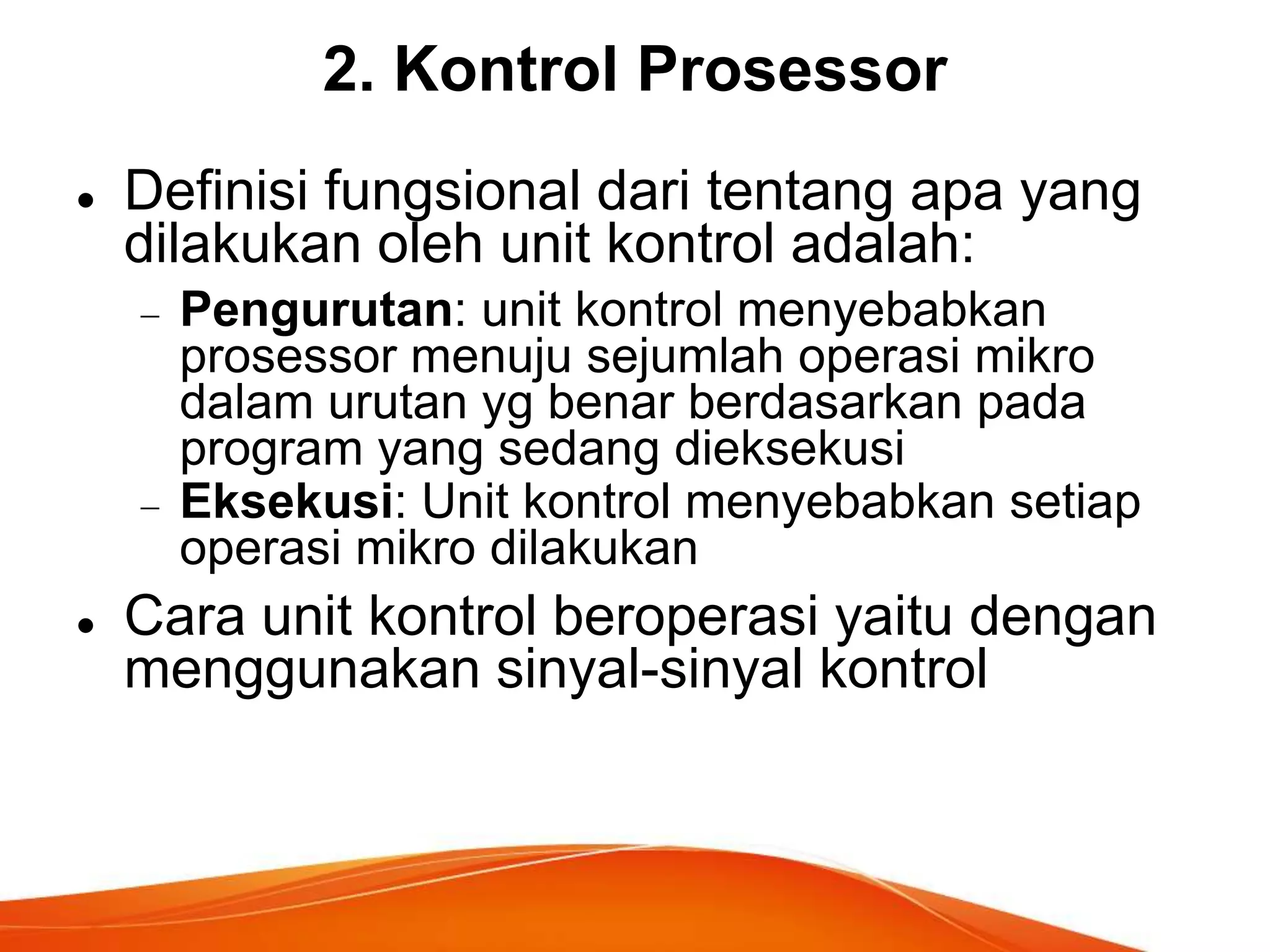 2. Kontrol Prosessor


Definisi fungsional dari tentang apa yang
dilakukan oleh unit kontrol adalah:
Pengurutan: unit kontrol menyebabkan
prosessor menuju sejumlah operasi mikro
dalam urutan yg benar berdasarkan pada
program yang sedang dieksekusi
Eksekusi: Unit kontrol menyebabkan setiap
operasi mikro dilakukan



Cara unit kontrol beroperasi yaitu dengan
menggunakan sinyal-sinyal kontrol

 