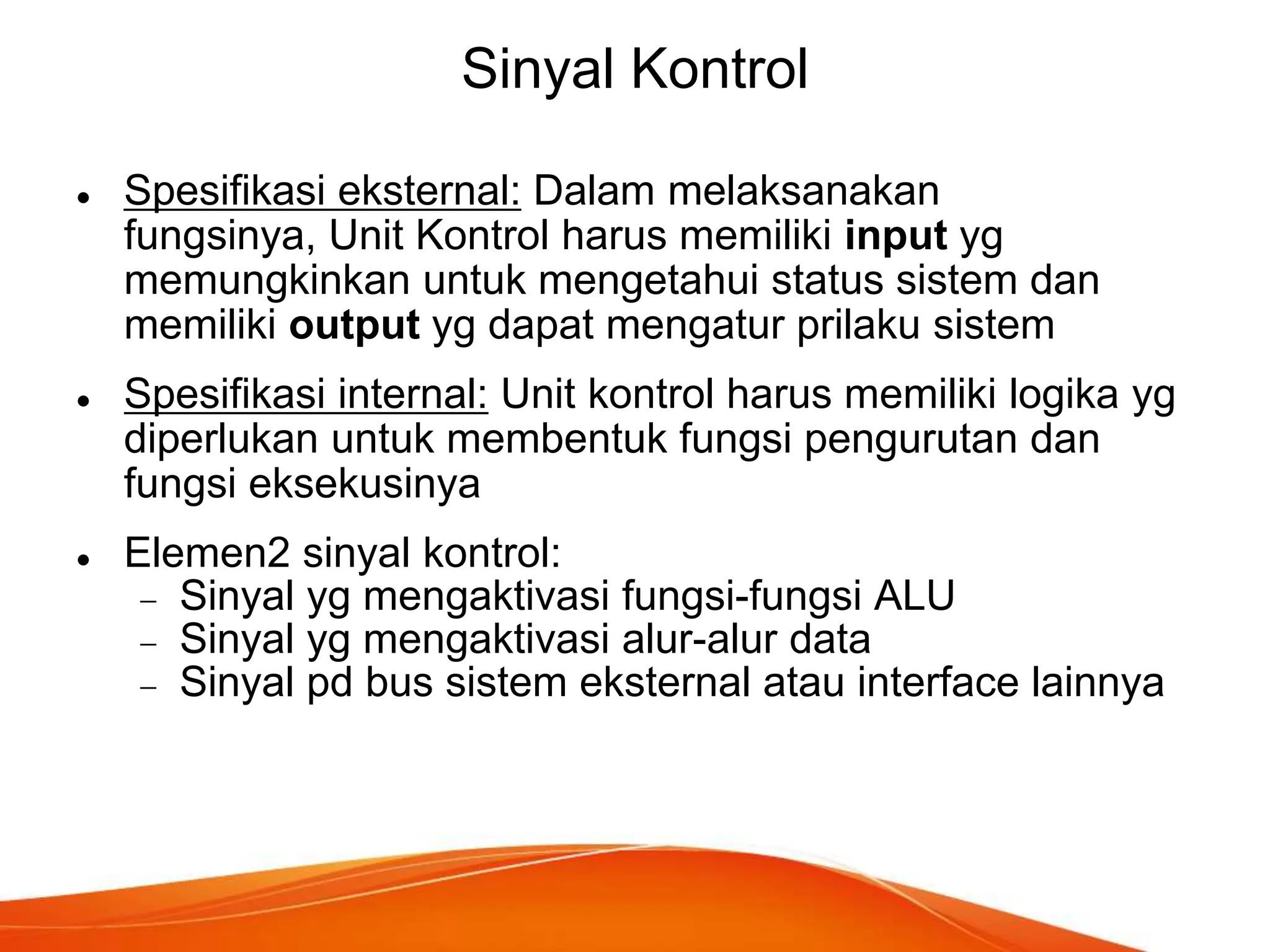 Sinyal Kontrol






Spesifikasi eksternal: Dalam melaksanakan
fungsinya, Unit Kontrol harus memiliki input yg
memungkinkan untuk mengetahui status sistem dan
memiliki output yg dapat mengatur prilaku sistem
Spesifikasi internal: Unit kontrol harus memiliki logika yg
diperlukan untuk membentuk fungsi pengurutan dan
fungsi eksekusinya
Elemen2 sinyal kontrol:
Sinyal yg mengaktivasi fungsi-fungsi ALU
Sinyal yg mengaktivasi alur-alur data
Sinyal pd bus sistem eksternal atau interface lainnya

 