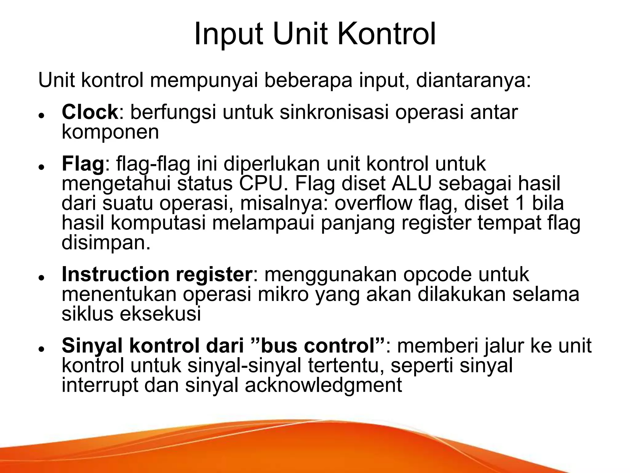 Input Unit Kontrol
Unit kontrol mempunyai beberapa input, diantaranya:








Clock: berfungsi untuk sinkronisasi operasi antar
komponen
Flag: flag-flag ini diperlukan unit kontrol untuk
mengetahui status CPU. Flag diset ALU sebagai hasil
dari suatu operasi, misalnya: overflow flag, diset 1 bila
hasil komputasi melampaui panjang register tempat flag
disimpan.
Instruction register: menggunakan opcode untuk
menentukan operasi mikro yang akan dilakukan selama
siklus eksekusi
Sinyal kontrol dari ”bus control”: memberi jalur ke unit
kontrol untuk sinyal-sinyal tertentu, seperti sinyal
interrupt dan sinyal acknowledgment

 