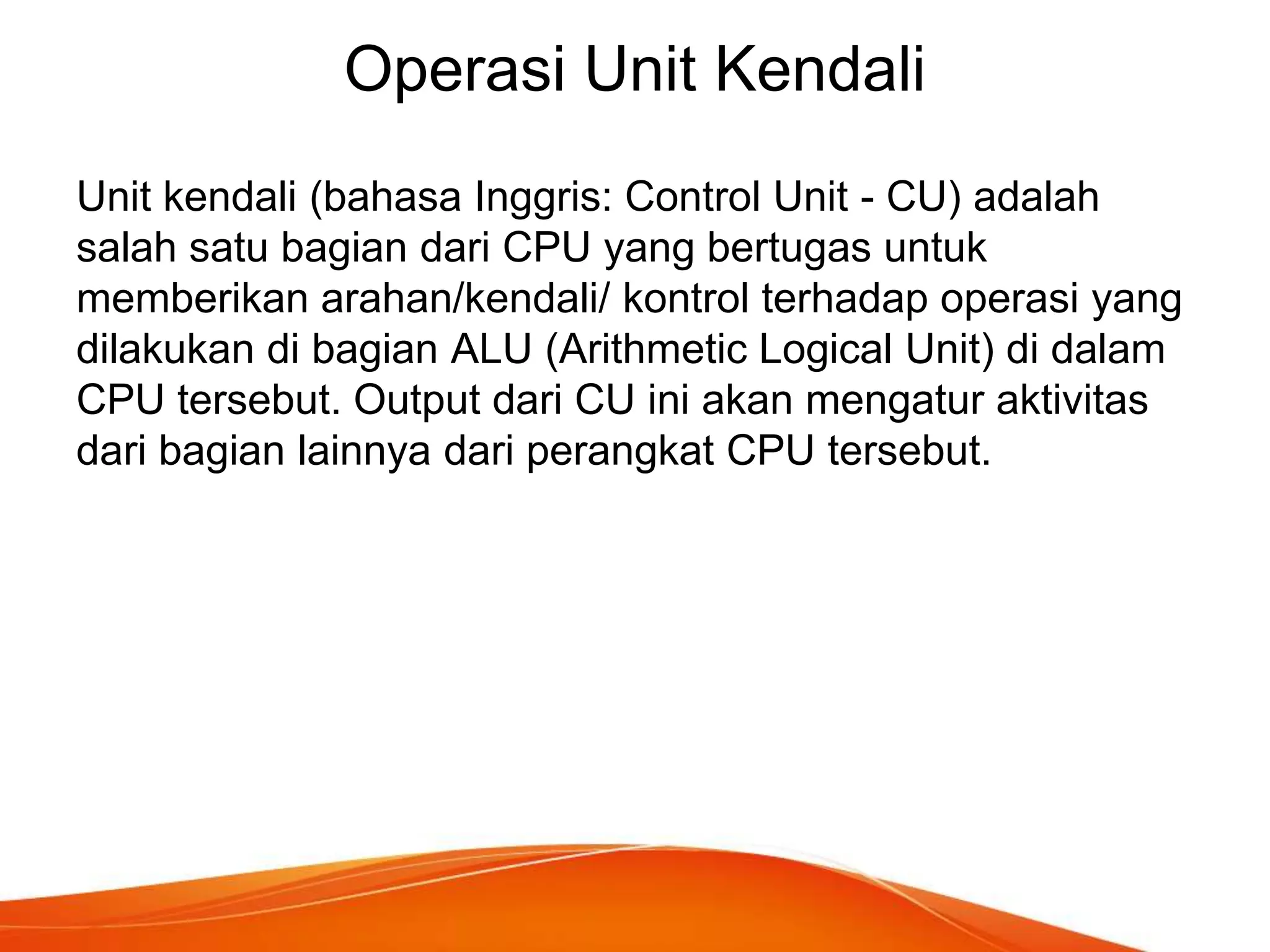 Operasi Unit Kendali
Unit kendali (bahasa Inggris: Control Unit - CU) adalah
salah satu bagian dari CPU yang bertugas untuk
memberikan arahan/kendali/ kontrol terhadap operasi yang
dilakukan di bagian ALU (Arithmetic Logical Unit) di dalam
CPU tersebut. Output dari CU ini akan mengatur aktivitas
dari bagian lainnya dari perangkat CPU tersebut.

 