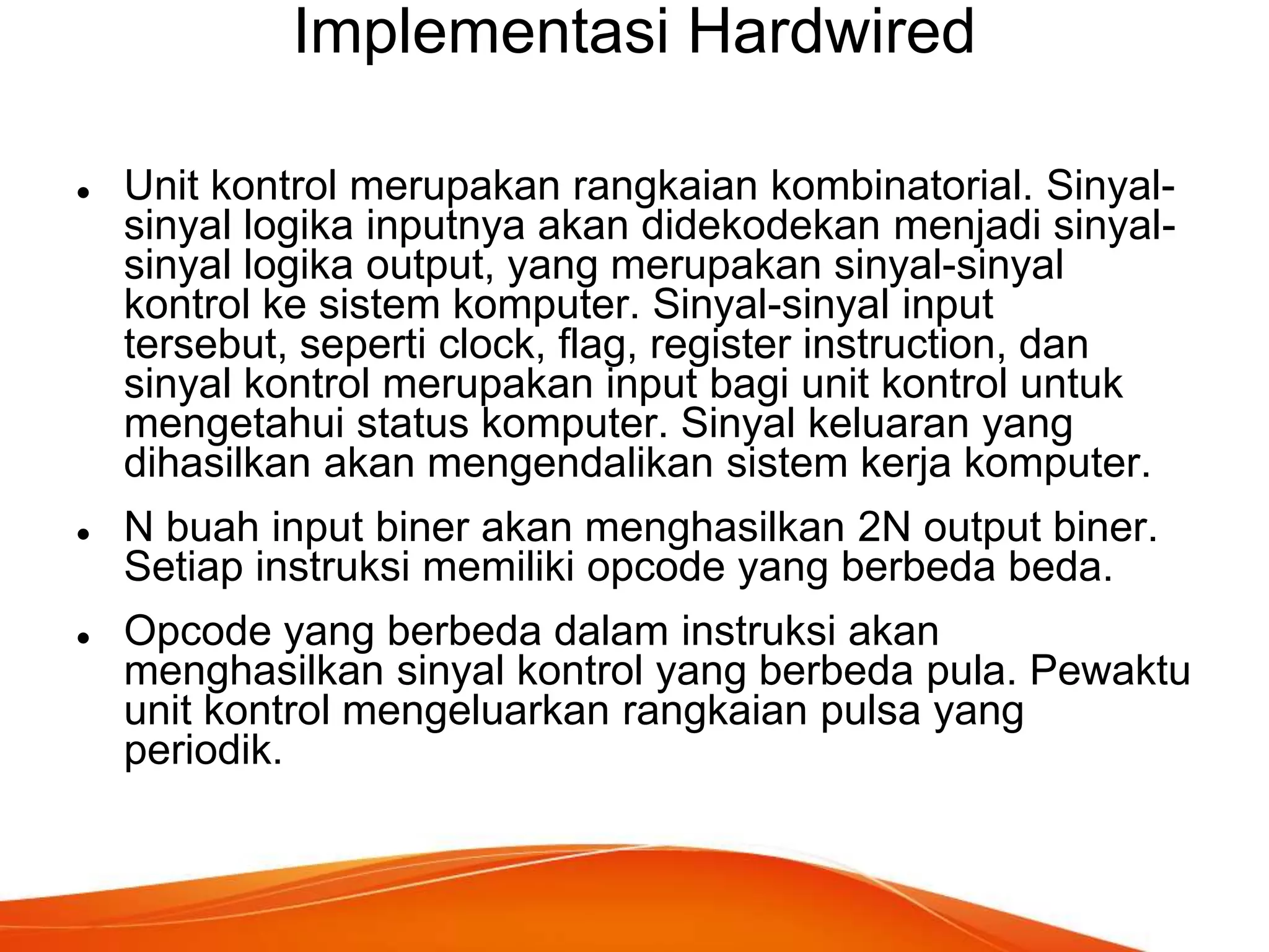 Implementasi Hardwired






Unit kontrol merupakan rangkaian kombinatorial. Sinyalsinyal logika inputnya akan didekodekan menjadi sinyalsinyal logika output, yang merupakan sinyal-sinyal
kontrol ke sistem komputer. Sinyal-sinyal input
tersebut, seperti clock, flag, register instruction, dan
sinyal kontrol merupakan input bagi unit kontrol untuk
mengetahui status komputer. Sinyal keluaran yang
dihasilkan akan mengendalikan sistem kerja komputer.
N buah input biner akan menghasilkan 2N output biner.
Setiap instruksi memiliki opcode yang berbeda beda.
Opcode yang berbeda dalam instruksi akan
menghasilkan sinyal kontrol yang berbeda pula. Pewaktu
unit kontrol mengeluarkan rangkaian pulsa yang
periodik.

 