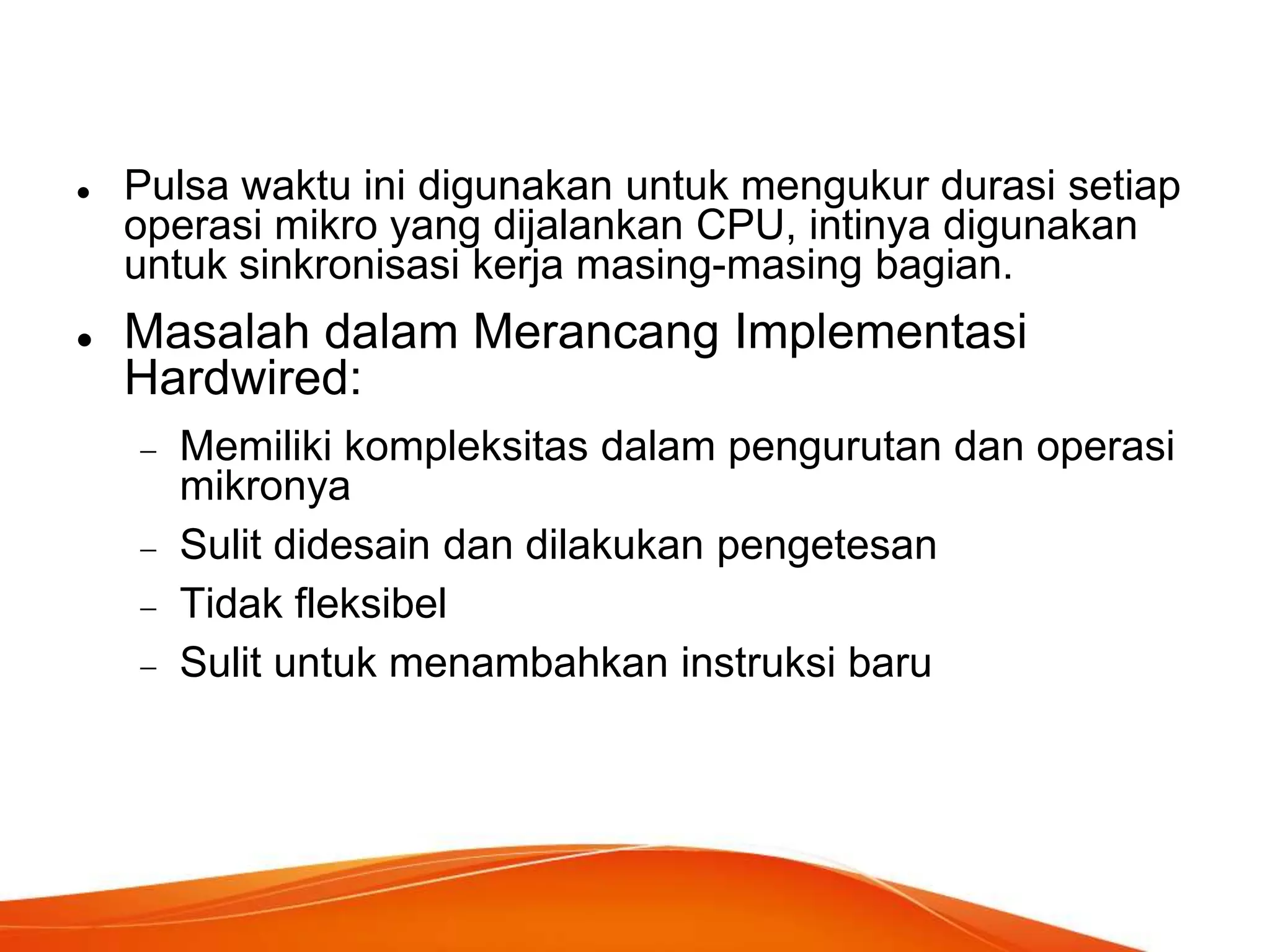 



Pulsa waktu ini digunakan untuk mengukur durasi setiap
operasi mikro yang dijalankan CPU, intinya digunakan
untuk sinkronisasi kerja masing-masing bagian.

Masalah dalam Merancang Implementasi
Hardwired:
Memiliki kompleksitas dalam pengurutan dan operasi
mikronya
Sulit didesain dan dilakukan pengetesan
Tidak fleksibel
Sulit untuk menambahkan instruksi baru

 
