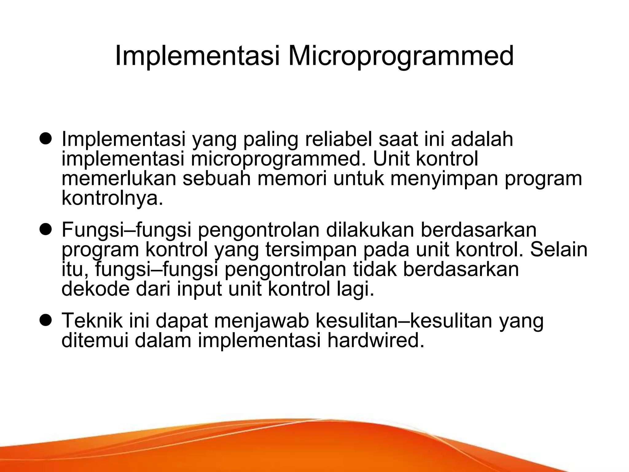 Implementasi Microprogrammed
 Implementasi yang paling reliabel saat ini adalah
implementasi microprogrammed. Unit kontrol
memerlukan sebuah memori untuk menyimpan program
kontrolnya.
 Fungsi–fungsi pengontrolan dilakukan berdasarkan
program kontrol yang tersimpan pada unit kontrol. Selain
itu, fungsi–fungsi pengontrolan tidak berdasarkan
dekode dari input unit kontrol lagi.
 Teknik ini dapat menjawab kesulitan–kesulitan yang
ditemui dalam implementasi hardwired.

 