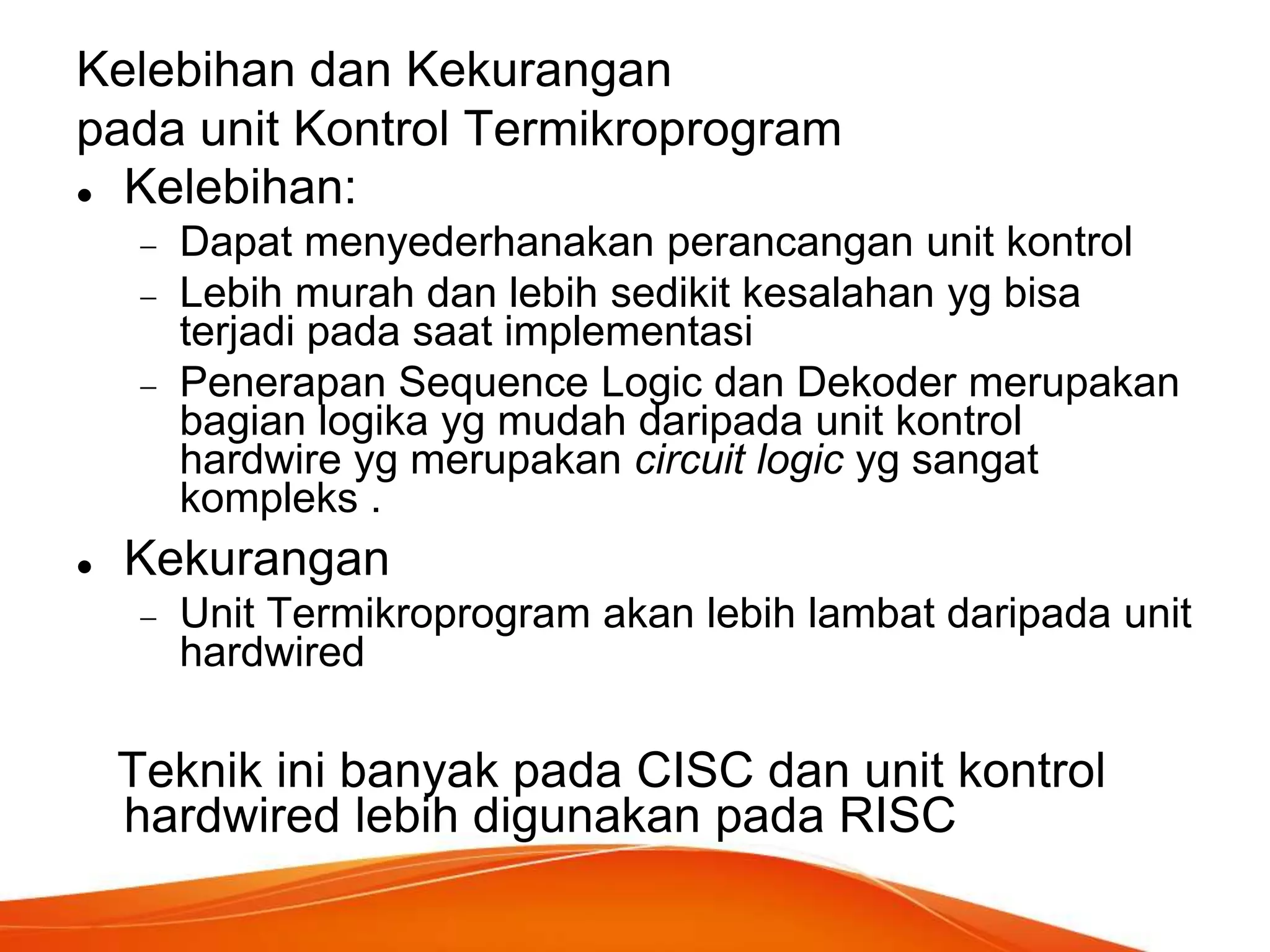 Kelebihan dan Kekurangan
pada unit Kontrol Termikroprogram
 Kelebihan:
Dapat menyederhanakan perancangan unit kontrol
Lebih murah dan lebih sedikit kesalahan yg bisa
terjadi pada saat implementasi
Penerapan Sequence Logic dan Dekoder merupakan
bagian logika yg mudah daripada unit kontrol
hardwire yg merupakan circuit logic yg sangat
kompleks .


Kekurangan
Unit Termikroprogram akan lebih lambat daripada unit
hardwired

Teknik ini banyak pada CISC dan unit kontrol
hardwired lebih digunakan pada RISC

 