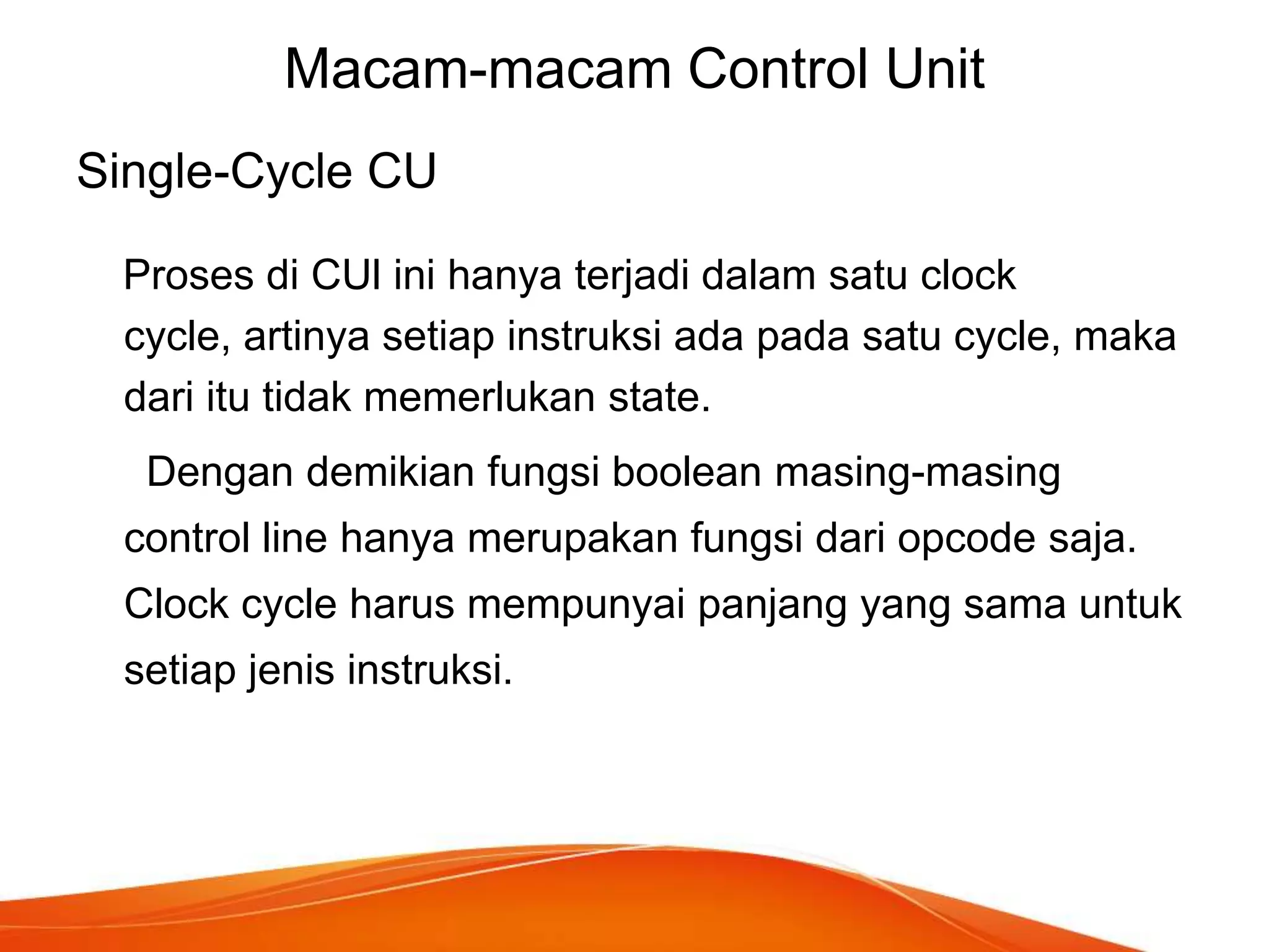 Macam-macam Control Unit
Single-Cycle CU
Proses di CUl ini hanya terjadi dalam satu clock
cycle, artinya setiap instruksi ada pada satu cycle, maka
dari itu tidak memerlukan state.
Dengan demikian fungsi boolean masing-masing

control line hanya merupakan fungsi dari opcode saja.
Clock cycle harus mempunyai panjang yang sama untuk
setiap jenis instruksi.

 