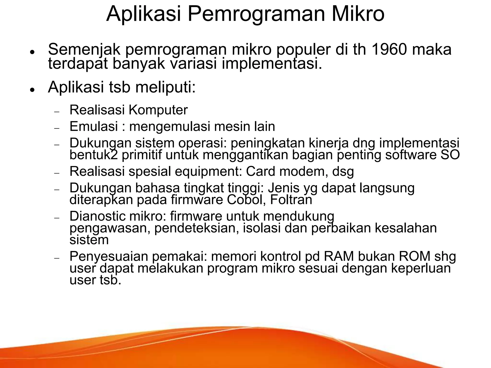 Aplikasi Pemrograman Mikro




Semenjak pemrograman mikro populer di th 1960 maka
terdapat banyak variasi implementasi.
Aplikasi tsb meliputi:
Realisasi Komputer
Emulasi : mengemulasi mesin lain
Dukungan sistem operasi: peningkatan kinerja dng implementasi
bentuk2 primitif untuk menggantikan bagian penting software SO
Realisasi spesial equipment: Card modem, dsg
Dukungan bahasa tingkat tinggi: Jenis yg dapat langsung
diterapkan pada firmware Cobol, Foltran
Dianostic mikro: firmware untuk mendukung
pengawasan, pendeteksian, isolasi dan perbaikan kesalahan
sistem
Penyesuaian pemakai: memori kontrol pd RAM bukan ROM shg
user dapat melakukan program mikro sesuai dengan keperluan
user tsb.

 
