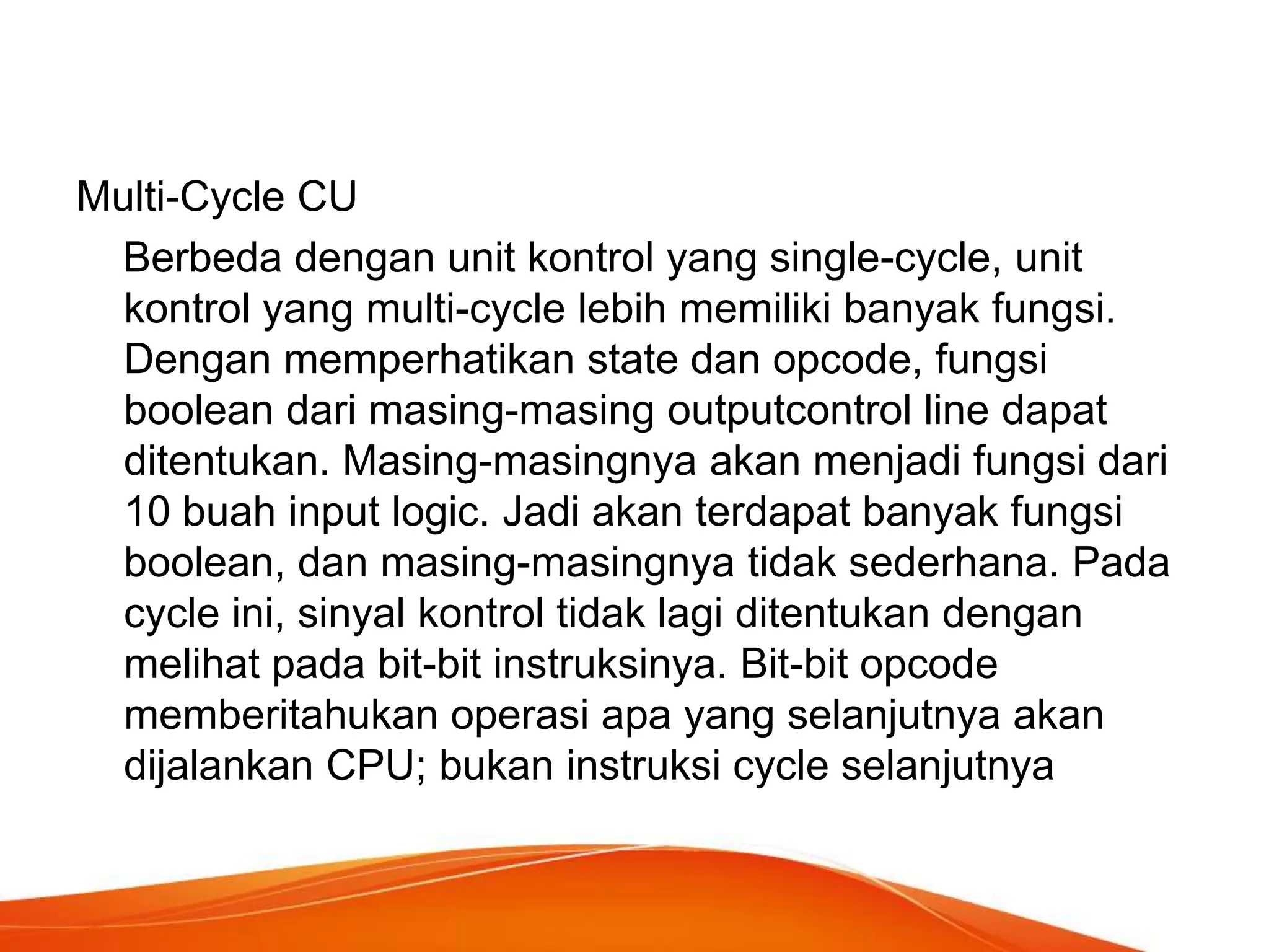 Multi-Cycle CU
Berbeda dengan unit kontrol yang single-cycle, unit
kontrol yang multi-cycle lebih memiliki banyak fungsi.
Dengan memperhatikan state dan opcode, fungsi
boolean dari masing-masing outputcontrol line dapat
ditentukan. Masing-masingnya akan menjadi fungsi dari
10 buah input logic. Jadi akan terdapat banyak fungsi
boolean, dan masing-masingnya tidak sederhana. Pada
cycle ini, sinyal kontrol tidak lagi ditentukan dengan
melihat pada bit-bit instruksinya. Bit-bit opcode
memberitahukan operasi apa yang selanjutnya akan
dijalankan CPU; bukan instruksi cycle selanjutnya

 