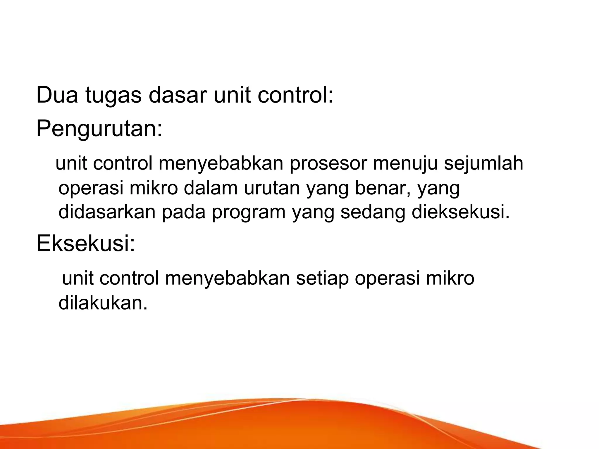 Dua tugas dasar unit control:
Pengurutan:
unit control menyebabkan prosesor menuju sejumlah
operasi mikro dalam urutan yang benar, yang
didasarkan pada program yang sedang dieksekusi.

Eksekusi:
unit control menyebabkan setiap operasi mikro
dilakukan.

 