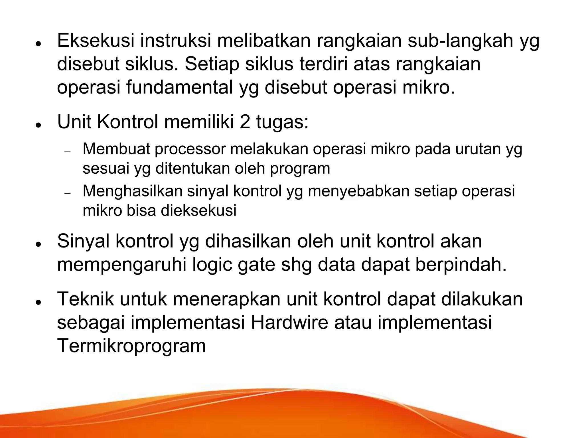 



Eksekusi instruksi melibatkan rangkaian sub-langkah yg
disebut siklus. Setiap siklus terdiri atas rangkaian
operasi fundamental yg disebut operasi mikro.

Unit Kontrol memiliki 2 tugas:
Membuat processor melakukan operasi mikro pada urutan yg
sesuai yg ditentukan oleh program
Menghasilkan sinyal kontrol yg menyebabkan setiap operasi
mikro bisa dieksekusi





Sinyal kontrol yg dihasilkan oleh unit kontrol akan
mempengaruhi logic gate shg data dapat berpindah.
Teknik untuk menerapkan unit kontrol dapat dilakukan
sebagai implementasi Hardwire atau implementasi
Termikroprogram

 