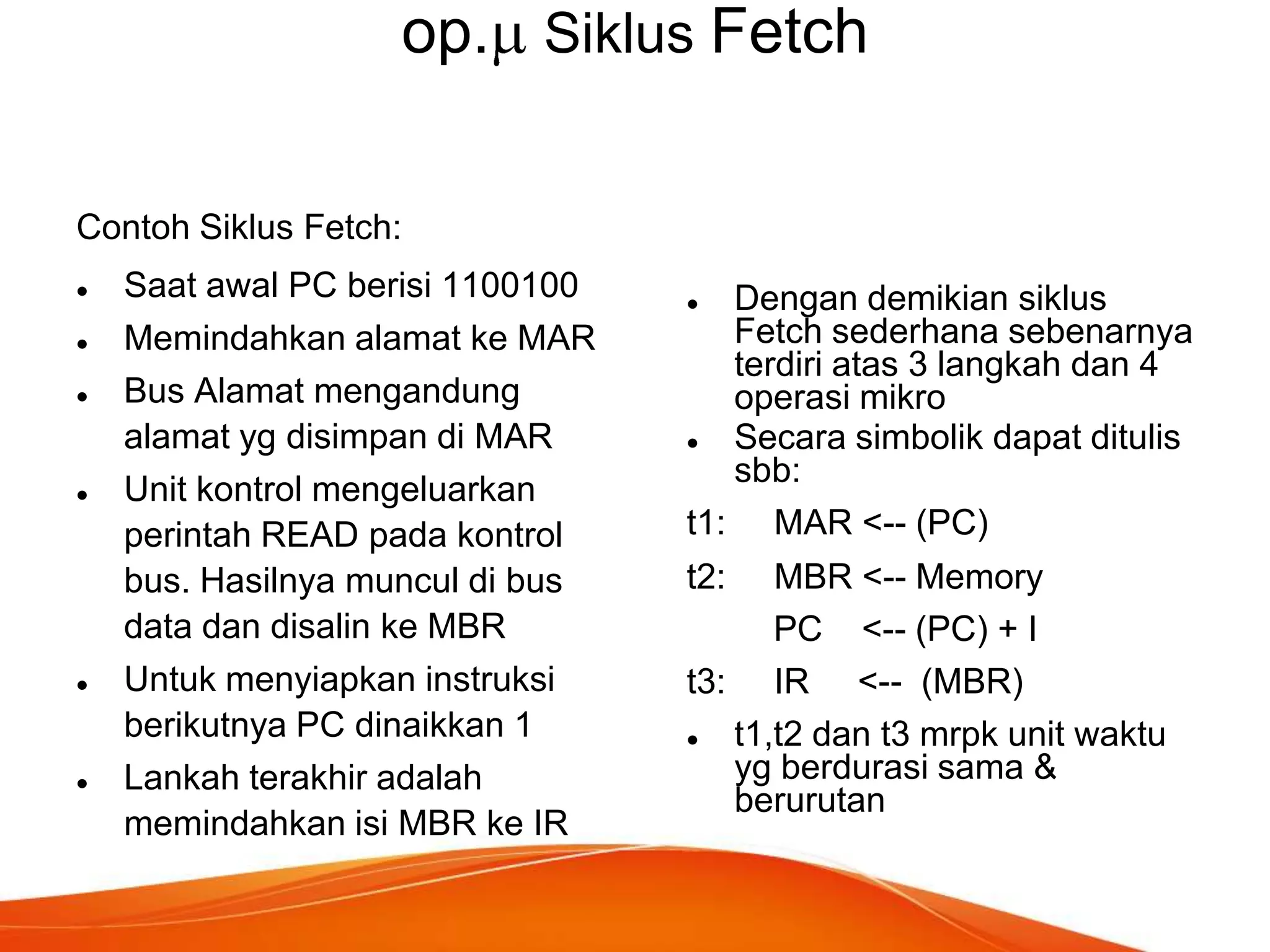 op. Siklus Fetch
Contoh Siklus Fetch:










Saat awal PC berisi 1100100
Memindahkan alamat ke MAR
Bus Alamat mengandung
alamat yg disimpan di MAR
Unit kontrol mengeluarkan
perintah READ pada kontrol
bus. Hasilnya muncul di bus
data dan disalin ke MBR
Untuk menyiapkan instruksi
berikutnya PC dinaikkan 1
Lankah terakhir adalah
memindahkan isi MBR ke IR

Dengan demikian siklus
Fetch sederhana sebenarnya
terdiri atas 3 langkah dan 4
operasi mikro

Secara simbolik dapat ditulis
sbb:
t1: MAR <-- (PC)


t2:

MBR <-- Memory
PC <-- (PC) + I
t3: IR <-- (MBR)

t1,t2 dan t3 mrpk unit waktu
yg berdurasi sama &
berurutan

 