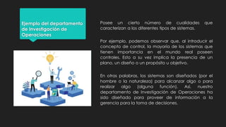 Ejemplo del departamento
de Investigación de
Operaciones
Posee un cierto número de cualidades que
caracterizan a los diferentes tipos de sistemas.
Por ejemplo, podemos observar que, al introducir el
concepto de control, la mayoría de los sistemas que
tienen importancia en el mundo real poseen
controles. Esto a su vez implica la presencia de un
plano, un diseño o un propósito u objetivo.
En otras palabras, los sistemas son diseñados (por el
hombre o la naturaleza) para alcanzar algo o para
realizar algo (alguna función). Así, nuestro
departamento de Investigación de Operaciones ha
sido diseñado para proveer de información a la
gerencia para la toma de decisiones.
 