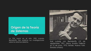 Origen de la Teoría
de Sistemas
La TGS nació en el año 1925 cuando
Bertalanffy hizo públicas sus investigaciones
sobre los sistemas abiertos. Karl Ludwig von Bertalanffy (19 de
septiembre, 1901, Viena, Austria. Fallecio
el 12 de junio, 1972, Bufalo, Nueva York,
Estados Unidos)
 