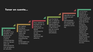 No definir
fronteras muy
amplias que
produzcan
tomar en
cuenta
componentes
que no tienen
que ver
directamente
con el sistema
en estudio.
No definir
fronteras
estrechas que
dejen por
fuera del
sistema
componentes
importantes
para
entenderlo en
su totalidad.
Para definir la
frontera de un
sistema es
necesario no
fijarse
únicamente
en los
aspectos
técnicos del
sistema.
Las fronteras
de un sistema
son subjetivas,
dependerán
del observador
y del motivo
por el cual el
sistema es
estudiado.
Identificar que
sistemas son
sólo
aportadores
de entradas y
no partes del
sistema como
tal.
Las fronteras
ayudan al
observador a
mantener el
sistema como un
todo coherente,
colocando un
límite fijo entre
este y su
ambiente,
permitiendo
identificar las
entradas del
sistema, las
salidas, los
componentes,
las variables
externas que se
deben tener
para el buen
funcionamiento
de este.
Tener en cuenta…
 