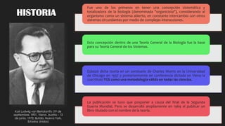 HISTORIA
Fue uno de los primeros en tener una concepción sistemática y
totalizadora de la biología (denominada "organicista"), considerando al
organismo como un sistema abierto, en constante intercambio con otros
sistemas circundantes por medio de complejas interacciones.
Esta concepción dentro de una Teoría General de la Biología fue la base
para su Teoría General de los Sistemas.
Esbozó dicha teoría en un seminario de Charles Morris en la Universidad
de Chicago en 1937 y posteriormente en conferencia dictada en Viena la
cual titulo TGS como una metodología válida en todas las ciencias.
La publicación se tuvo que posponer a causa del final de la Segunda
Guerra Mundial. Pero se desarrolló ampliamente en 1969 al publicar un
libro titulado con el nombre de la teoría.Karl Ludwig von Bertalanffy (19 de
septiembre, 1901, Viena, Austria - 12
de junio, 1972, Bufalo, Nueva York,
Estados Unidos)
 