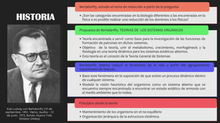 HISTORIA • ¿Son las categorías encontradas en la biología diferentes a las encontradas en la
física o es posible realizar una reducción de los dominios a los físicos?
Bertalanffy, estudio el tema de reducción a partir de la pregunta:
• Teoría encaminada a servir como base para la investigación de las funciones de
formación de patrones en dichos sistemas.
• Objetivo de la teoría, unir el metabolismo, crecimiento, morfogénesis y la
fisiología en una teoría dinámica para los sistemas estáticos abiertos.
• Esta teoría es el corazón de la Teoría General de Sistemas
Propuesta de Bertalanffy. TEORIAS DE LOS SISTEMAS ORGÁNICOS
• Baso este fenómeno en la suposición de que existe un proceso dinámico dentro
de cualquier sistema.
• Modeló la visión heurística del organismo como un sistema abierto que se
encuentra siempre encaminado a encontrar un estado estático de armonía con
el medio ambiente que lo rodea.
Bertalanffy intento reducir el fenómeno de la vida a partir del agrupamiento
espontaneo de fuerzas.
• Mantenimiento de los organismo en el no-equilibrio
• Organización jerárquica de la estructura sistémica.
Principios desde la teoría
Karl Ludwig von Bertalanffy (19 de
septiembre, 1901, Viena, Austria - 12
de junio, 1972, Bufalo, Nueva York,
Estados Unidos)
 