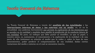 La Teoría General de Sistemas a través del análisis de las totalidades y las
interacciones internas de éstas y las externas con su medio, es, ya en la
actualidad, una poderosa herramienta que permite la explicación de los fenómenos que
se suceden en la realidad y también hace posible la predicción de la conducta futura de
esa realidad. Es pues, un enfoque que debe gustar al científico, ya que su papel, a
nuestro juicio, es, justamente, el conocimiento y la explicación de la realidad o de una
parte de ella (sistemas) en relación al medio que la rodea y, sobre la base de esos
conocimientos, poder predecir el comportamiento de esa realidad, dadas ciertas
variaciones del medio o entorno en el cual se encuentra inserta.
 