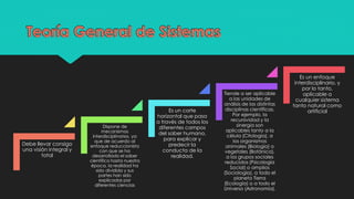 Debe llevar consigo
una visión integral y
total
Dispone de
mecanismos
interdisciplinarios, ya
que de acuerdo al
enfoque reduccionista
con que se ha
desarrollado el saber
científico hasta nuestra
época, la realidad ha
sido dividida y sus
partes han sido
explicadas por
diferentes ciencias
Es un corte
horizontal que pasa
a través de todos los
diferentes campos
del saber humano,
para explicar y
predecir la
conducta de la
realidad.
Tiende a ser aplicable
a las unidades de
análisis de las distintas
disciplinas científicas.
Por ejemplo, la
recursividad y la
sinergia son
aplicables tanto a la
célula (Citología), a
los organismos
animales (Biología) o
vegetales (Botánica),
a los grupos sociales
reducidos (Psicología
Social) o amplios
(Sociología), a todo el
planeta Tierra
(Ecología) o a todo el
Universo (Astronomía).
Es un enfoque
interdisciplinario, y
por lo tanto,
aplicable a
cualquier sistema
tanto natural como
artificial
 
