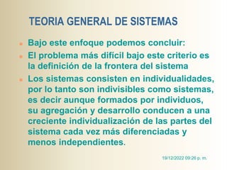 TEORIA GENERAL DE SISTEMAS
 Bajo este enfoque podemos concluir:
 El problema más difícil bajo este criterio es
la definición de la frontera del sistema
 Los sistemas consisten en individualidades,
por lo tanto son indivisibles como sistemas,
es decir aunque formados por individuos,
su agregación y desarrollo conducen a una
creciente individualización de las partes del
sistema cada vez más diferenciadas y
menos independientes.
19/12/2022 09:26 p. m.
 