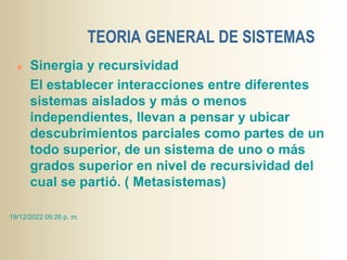 TEORIA GENERAL DE SISTEMAS
 Sinergia y recursividad
El establecer interacciones entre diferentes
sistemas aislados y más o menos
independientes, llevan a pensar y ubicar
descubrimientos parciales como partes de un
todo superior, de un sistema de uno o más
grados superior en nivel de recursividad del
cual se partió. ( Metasistemas)
19/12/2022 09:26 p. m.
 