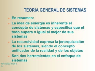 TEORIA GENERAL DE SISTEMAS
 En resumen:
 La idea de sinergia es inherente el
concepto de sistemas y especifica que el
todo supera o igual al mejor de sus
sistemas
 La recursividad expresa la jerarquización
de los sistemas, siendo el concepto
unificador de la realidad y de los objetos
 Son dos herramientas en el enfoque de
sistemas
19/12/2022 09:26 p.
m.
 
