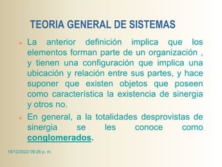 TEORIA GENERAL DE SISTEMAS
 La anterior definición implica que los
elementos forman parte de un organización ,
y tienen una configuración que implica una
ubicación y relación entre sus partes, y hace
suponer que existen objetos que poseen
como característica la existencia de sinergia
y otros no.
 En general, a la totalidades desprovistas de
sinergia se les conoce como
conglomerados.
19/12/2022 09:26 p. m.
 