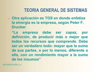 TEORIA GENERAL DE SISTEMAS
 Otra aplicación es TGS en donde enfatiza
la sinergia es la empresa, según Peter F.
Drucker
“La empresa debe ser capaz, por
definición, de producir más o mejor que
todos los recursos que comprende. Debe
ser un verdadero todo: mayor que la suma
de sus partes, o por lo menos, diferente a
ella, con un rendimiento mayor a la suma
de los insumos”
19/12/2022 09:26 p. m.
 