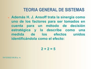 TEORIA GENERAL DE SISTEMAS
 Además H. J. Ansoff trata la sinergia como
uno de los factores para ser tomados en
cuenta para un método de decisión
estratégica y la describe como una
medida de los efectos unidos
identificándola como el efecto:
2 + 2 = 5
19/12/2022 09:26 p. m.
 