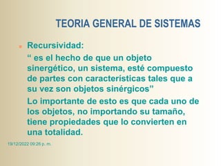 TEORIA GENERAL DE SISTEMAS
 Recursividad:
“ es el hecho de que un objeto
sinergético, un sistema, esté compuesto
de partes con características tales que a
su vez son objetos sinérgicos”
Lo importante de esto es que cada uno de
los objetos, no importando su tamaño,
tiene propiedades que lo convierten en
una totalidad.
19/12/2022 09:26 p. m.
 