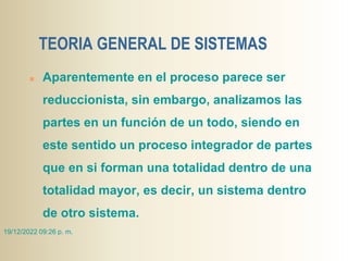 TEORIA GENERAL DE SISTEMAS
 Aparentemente en el proceso parece ser
reduccionista, sin embargo, analizamos las
partes en un función de un todo, siendo en
este sentido un proceso integrador de partes
que en si forman una totalidad dentro de una
totalidad mayor, es decir, un sistema dentro
de otro sistema.
19/12/2022 09:26 p. m.
 