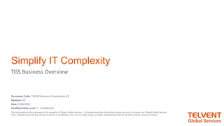 1
Simplify IT Complexity
TGS Business Overview
Document Code: TGS-BP-Business-Presentation-ES
Revision: 00
Date: 3/06/2015
Confidentiality Level: 7 - Confidential
The information in this document is the property of Telvent Global Services . It Contains sensitive information whose loss and / or misuse can Telvent Global Services
harm. Only be known by the persons to whom it is addressed. You can not make copies, or public redistributed without the prior written consent of owner.
 