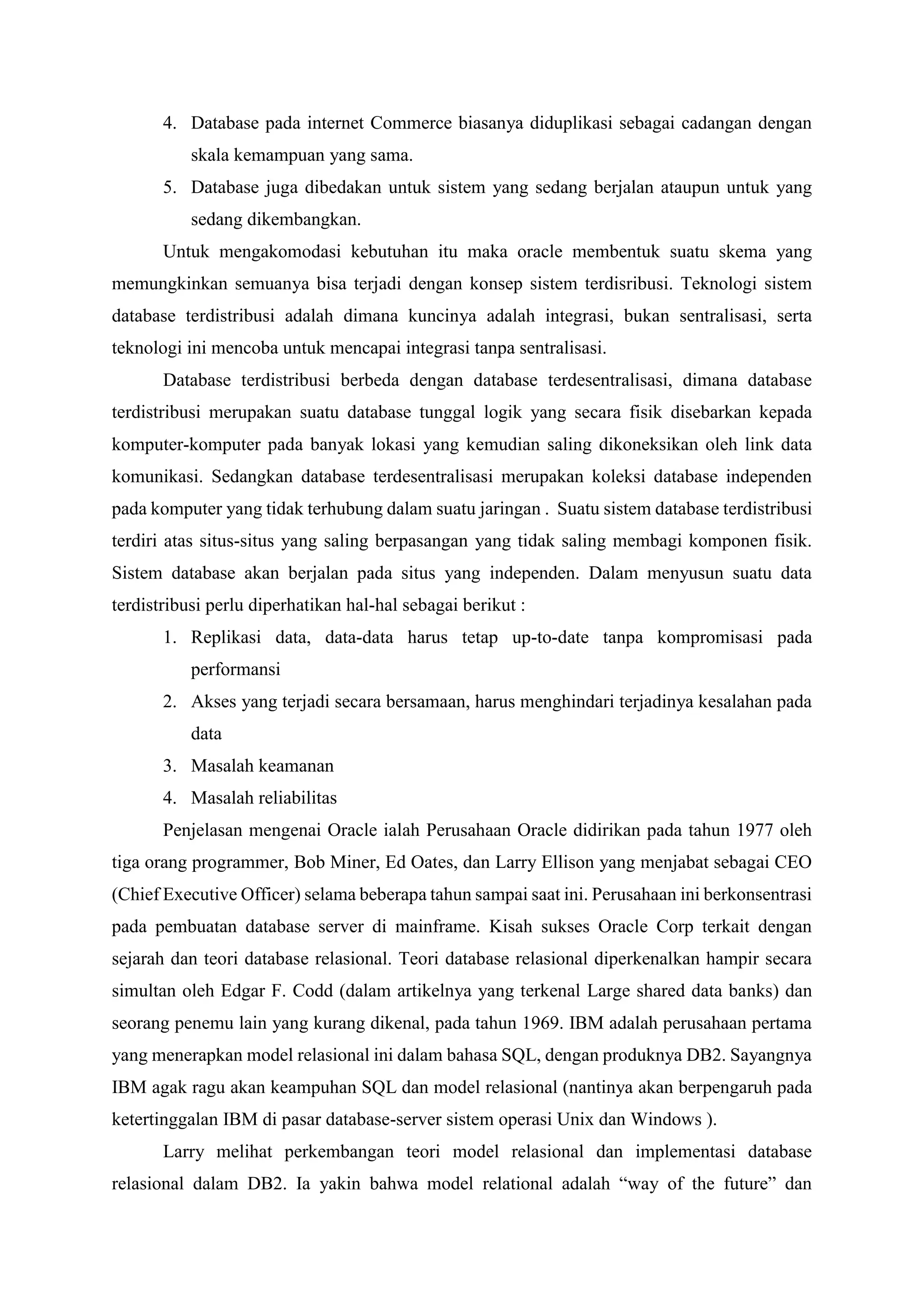 4. Database pada internet Commerce biasanya diduplikasi sebagai cadangan dengan
skala kemampuan yang sama.
5. Database juga dibedakan untuk sistem yang sedang berjalan ataupun untuk yang
sedang dikembangkan.
Untuk mengakomodasi kebutuhan itu maka oracle membentuk suatu skema yang
memungkinkan semuanya bisa terjadi dengan konsep sistem terdisribusi. Teknologi sistem
database terdistribusi adalah dimana kuncinya adalah integrasi, bukan sentralisasi, serta
teknologi ini mencoba untuk mencapai integrasi tanpa sentralisasi.
Database terdistribusi berbeda dengan database terdesentralisasi, dimana database
terdistribusi merupakan suatu database tunggal logik yang secara fisik disebarkan kepada
komputer-komputer pada banyak lokasi yang kemudian saling dikoneksikan oleh link data
komunikasi. Sedangkan database terdesentralisasi merupakan koleksi database independen
pada komputer yang tidak terhubung dalam suatu jaringan . Suatu sistem database terdistribusi
terdiri atas situs-situs yang saling berpasangan yang tidak saling membagi komponen fisik.
Sistem database akan berjalan pada situs yang independen. Dalam menyusun suatu data
terdistribusi perlu diperhatikan hal-hal sebagai berikut :
1. Replikasi data, data-data harus tetap up-to-date tanpa kompromisasi pada
performansi
2. Akses yang terjadi secara bersamaan, harus menghindari terjadinya kesalahan pada
data
3. Masalah keamanan
4. Masalah reliabilitas
Penjelasan mengenai Oracle ialah Perusahaan Oracle didirikan pada tahun 1977 oleh
tiga orang programmer, Bob Miner, Ed Oates, dan Larry Ellison yang menjabat sebagai CEO
(Chief Executive Officer) selama beberapa tahun sampai saat ini. Perusahaan ini berkonsentrasi
pada pembuatan database server di mainframe. Kisah sukses Oracle Corp terkait dengan
sejarah dan teori database relasional. Teori database relasional diperkenalkan hampir secara
simultan oleh Edgar F. Codd (dalam artikelnya yang terkenal Large shared data banks) dan
seorang penemu lain yang kurang dikenal, pada tahun 1969. IBM adalah perusahaan pertama
yang menerapkan model relasional ini dalam bahasa SQL, dengan produknya DB2. Sayangnya
IBM agak ragu akan keampuhan SQL dan model relasional (nantinya akan berpengaruh pada
ketertinggalan IBM di pasar database-server sistem operasi Unix dan Windows ).
Larry melihat perkembangan teori model relasional dan implementasi database
relasional dalam DB2. Ia yakin bahwa model relational adalah “way of the future” dan
 
