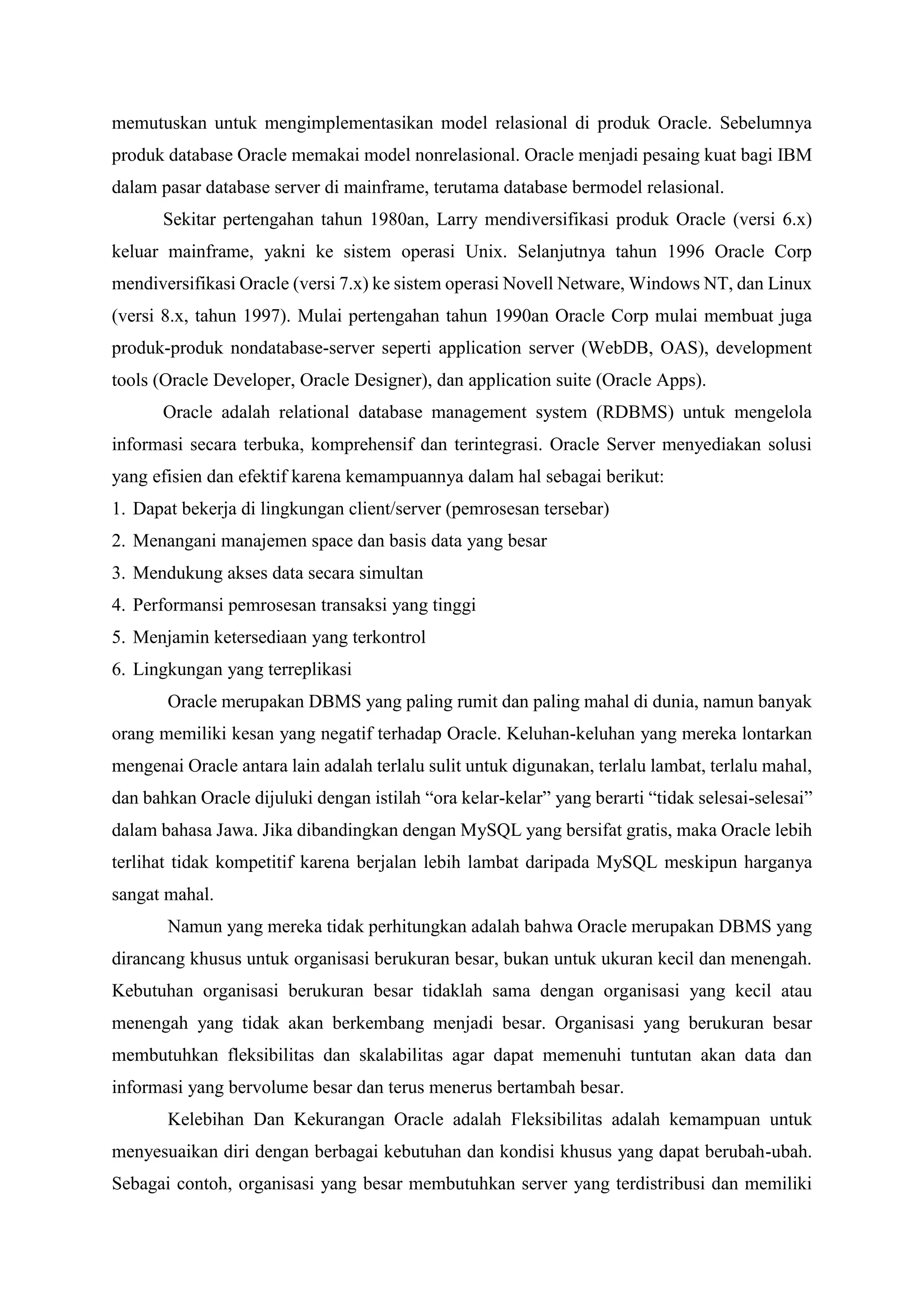 memutuskan untuk mengimplementasikan model relasional di produk Oracle. Sebelumnya
produk database Oracle memakai model nonrelasional. Oracle menjadi pesaing kuat bagi IBM
dalam pasar database server di mainframe, terutama database bermodel relasional.
Sekitar pertengahan tahun 1980an, Larry mendiversifikasi produk Oracle (versi 6.x)
keluar mainframe, yakni ke sistem operasi Unix. Selanjutnya tahun 1996 Oracle Corp
mendiversifikasi Oracle (versi 7.x) ke sistem operasi Novell Netware, Windows NT, dan Linux
(versi 8.x, tahun 1997). Mulai pertengahan tahun 1990an Oracle Corp mulai membuat juga
produk-produk nondatabase-server seperti application server (WebDB, OAS), development
tools (Oracle Developer, Oracle Designer), dan application suite (Oracle Apps).
Oracle adalah relational database management system (RDBMS) untuk mengelola
informasi secara terbuka, komprehensif dan terintegrasi. Oracle Server menyediakan solusi
yang efisien dan efektif karena kemampuannya dalam hal sebagai berikut:
1. Dapat bekerja di lingkungan client/server (pemrosesan tersebar)
2. Menangani manajemen space dan basis data yang besar
3. Mendukung akses data secara simultan
4. Performansi pemrosesan transaksi yang tinggi
5. Menjamin ketersediaan yang terkontrol
6. Lingkungan yang terreplikasi
Oracle merupakan DBMS yang paling rumit dan paling mahal di dunia, namun banyak
orang memiliki kesan yang negatif terhadap Oracle. Keluhan-keluhan yang mereka lontarkan
mengenai Oracle antara lain adalah terlalu sulit untuk digunakan, terlalu lambat, terlalu mahal,
dan bahkan Oracle dijuluki dengan istilah “ora kelar-kelar” yang berarti “tidak selesai-selesai”
dalam bahasa Jawa. Jika dibandingkan dengan MySQL yang bersifat gratis, maka Oracle lebih
terlihat tidak kompetitif karena berjalan lebih lambat daripada MySQL meskipun harganya
sangat mahal.
Namun yang mereka tidak perhitungkan adalah bahwa Oracle merupakan DBMS yang
dirancang khusus untuk organisasi berukuran besar, bukan untuk ukuran kecil dan menengah.
Kebutuhan organisasi berukuran besar tidaklah sama dengan organisasi yang kecil atau
menengah yang tidak akan berkembang menjadi besar. Organisasi yang berukuran besar
membutuhkan fleksibilitas dan skalabilitas agar dapat memenuhi tuntutan akan data dan
informasi yang bervolume besar dan terus menerus bertambah besar.
Kelebihan Dan Kekurangan Oracle adalah Fleksibilitas adalah kemampuan untuk
menyesuaikan diri dengan berbagai kebutuhan dan kondisi khusus yang dapat berubah-ubah.
Sebagai contoh, organisasi yang besar membutuhkan server yang terdistribusi dan memiliki
 