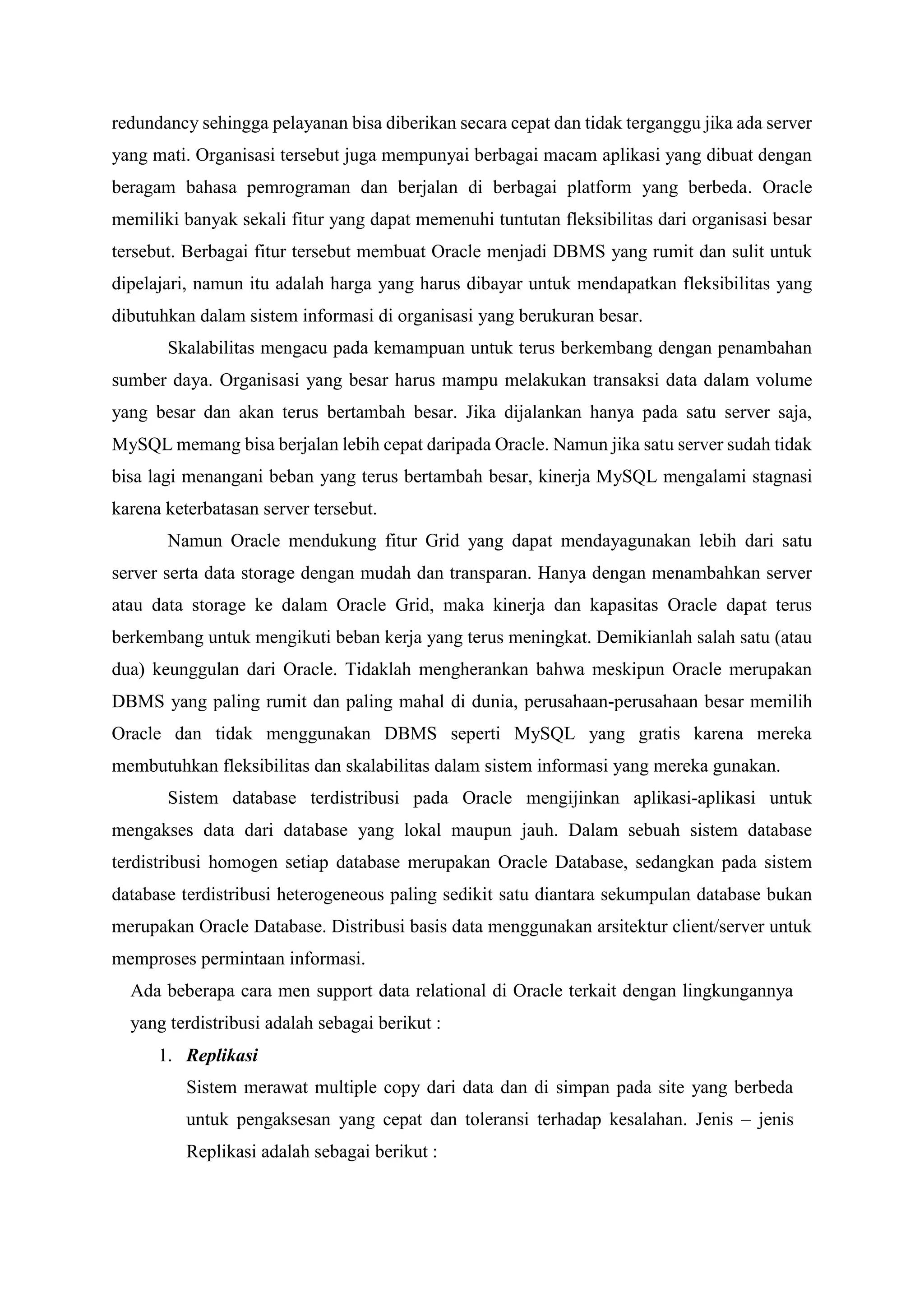 redundancy sehingga pelayanan bisa diberikan secara cepat dan tidak terganggu jika ada server
yang mati. Organisasi tersebut juga mempunyai berbagai macam aplikasi yang dibuat dengan
beragam bahasa pemrograman dan berjalan di berbagai platform yang berbeda. Oracle
memiliki banyak sekali fitur yang dapat memenuhi tuntutan fleksibilitas dari organisasi besar
tersebut. Berbagai fitur tersebut membuat Oracle menjadi DBMS yang rumit dan sulit untuk
dipelajari, namun itu adalah harga yang harus dibayar untuk mendapatkan fleksibilitas yang
dibutuhkan dalam sistem informasi di organisasi yang berukuran besar.
Skalabilitas mengacu pada kemampuan untuk terus berkembang dengan penambahan
sumber daya. Organisasi yang besar harus mampu melakukan transaksi data dalam volume
yang besar dan akan terus bertambah besar. Jika dijalankan hanya pada satu server saja,
MySQL memang bisa berjalan lebih cepat daripada Oracle. Namun jika satu server sudah tidak
bisa lagi menangani beban yang terus bertambah besar, kinerja MySQL mengalami stagnasi
karena keterbatasan server tersebut.
Namun Oracle mendukung fitur Grid yang dapat mendayagunakan lebih dari satu
server serta data storage dengan mudah dan transparan. Hanya dengan menambahkan server
atau data storage ke dalam Oracle Grid, maka kinerja dan kapasitas Oracle dapat terus
berkembang untuk mengikuti beban kerja yang terus meningkat. Demikianlah salah satu (atau
dua) keunggulan dari Oracle. Tidaklah mengherankan bahwa meskipun Oracle merupakan
DBMS yang paling rumit dan paling mahal di dunia, perusahaan-perusahaan besar memilih
Oracle dan tidak menggunakan DBMS seperti MySQL yang gratis karena mereka
membutuhkan fleksibilitas dan skalabilitas dalam sistem informasi yang mereka gunakan.
Sistem database terdistribusi pada Oracle mengijinkan aplikasi-aplikasi untuk
mengakses data dari database yang lokal maupun jauh. Dalam sebuah sistem database
terdistribusi homogen setiap database merupakan Oracle Database, sedangkan pada sistem
database terdistribusi heterogeneous paling sedikit satu diantara sekumpulan database bukan
merupakan Oracle Database. Distribusi basis data menggunakan arsitektur client/server untuk
memproses permintaan informasi.
Ada beberapa cara men support data relational di Oracle terkait dengan lingkungannya
yang terdistribusi adalah sebagai berikut :
1. Replikasi
Sistem merawat multiple copy dari data dan di simpan pada site yang berbeda
untuk pengaksesan yang cepat dan toleransi terhadap kesalahan. Jenis – jenis
Replikasi adalah sebagai berikut :
 