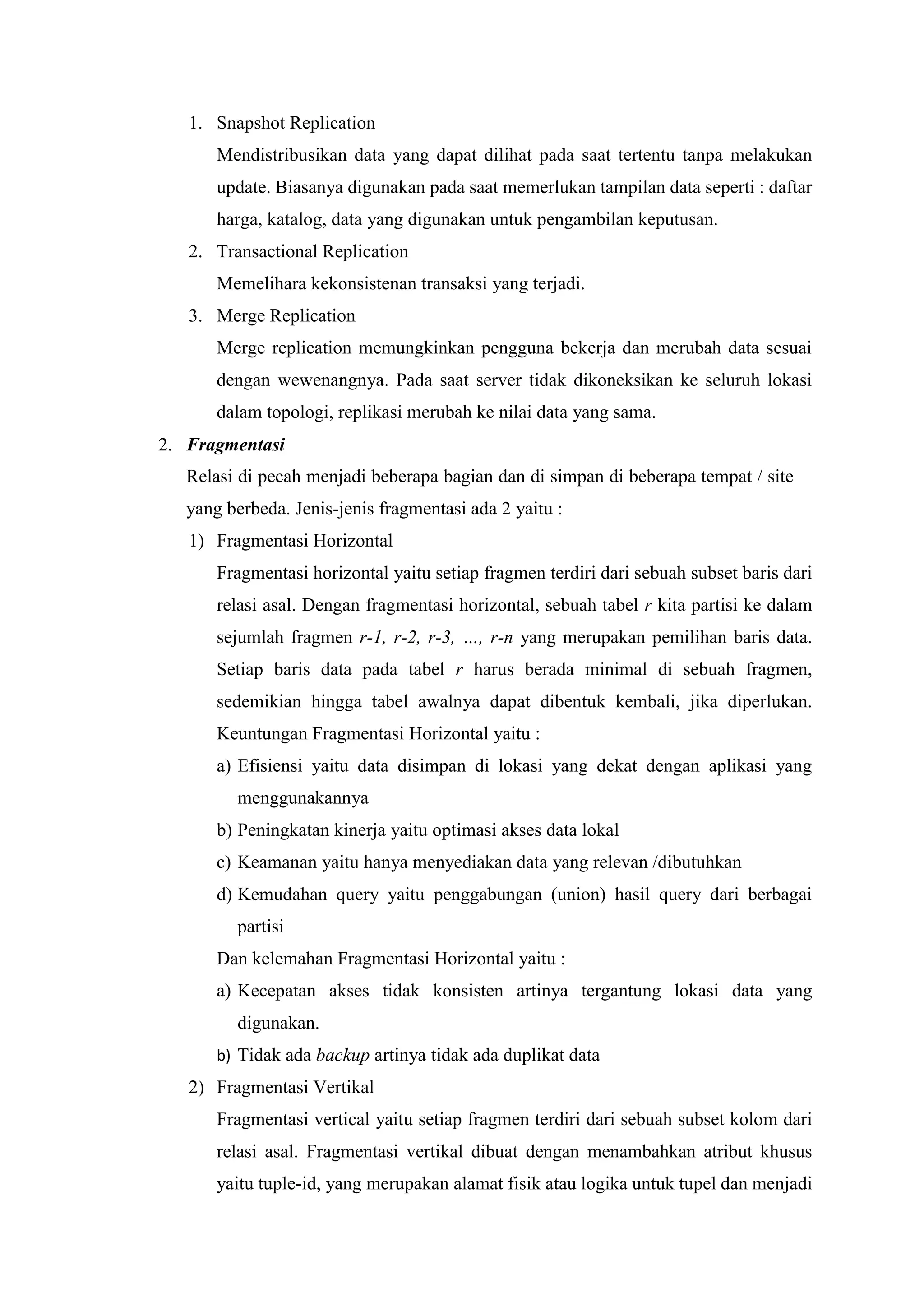 1. Snapshot Replication
Mendistribusikan data yang dapat dilihat pada saat tertentu tanpa melakukan
update. Biasanya digunakan pada saat memerlukan tampilan data seperti : daftar
harga, katalog, data yang digunakan untuk pengambilan keputusan.
2. Transactional Replication
Memelihara kekonsistenan transaksi yang terjadi.
3. Merge Replication
Merge replication memungkinkan pengguna bekerja dan merubah data sesuai
dengan wewenangnya. Pada saat server tidak dikoneksikan ke seluruh lokasi
dalam topologi, replikasi merubah ke nilai data yang sama.
2. Fragmentasi
Relasi di pecah menjadi beberapa bagian dan di simpan di beberapa tempat / site
yang berbeda. Jenis-jenis fragmentasi ada 2 yaitu :
1) Fragmentasi Horizontal
Fragmentasi horizontal yaitu setiap fragmen terdiri dari sebuah subset baris dari
relasi asal. Dengan fragmentasi horizontal, sebuah tabel r kita partisi ke dalam
sejumlah fragmen r-1, r-2, r-3, …, r-n yang merupakan pemilihan baris data.
Setiap baris data pada tabel r harus berada minimal di sebuah fragmen,
sedemikian hingga tabel awalnya dapat dibentuk kembali, jika diperlukan.
Keuntungan Fragmentasi Horizontal yaitu :
a) Efisiensi yaitu data disimpan di lokasi yang dekat dengan aplikasi yang
menggunakannya
b) Peningkatan kinerja yaitu optimasi akses data lokal
c) Keamanan yaitu hanya menyediakan data yang relevan /dibutuhkan
d) Kemudahan query yaitu penggabungan (union) hasil query dari berbagai
partisi
Dan kelemahan Fragmentasi Horizontal yaitu :
a) Kecepatan akses tidak konsisten artinya tergantung lokasi data yang
digunakan.
b) Tidak ada backup artinya tidak ada duplikat data
2) Fragmentasi Vertikal
Fragmentasi vertical yaitu setiap fragmen terdiri dari sebuah subset kolom dari
relasi asal. Fragmentasi vertikal dibuat dengan menambahkan atribut khusus
yaitu tuple-id, yang merupakan alamat fisik atau logika untuk tupel dan menjadi
 