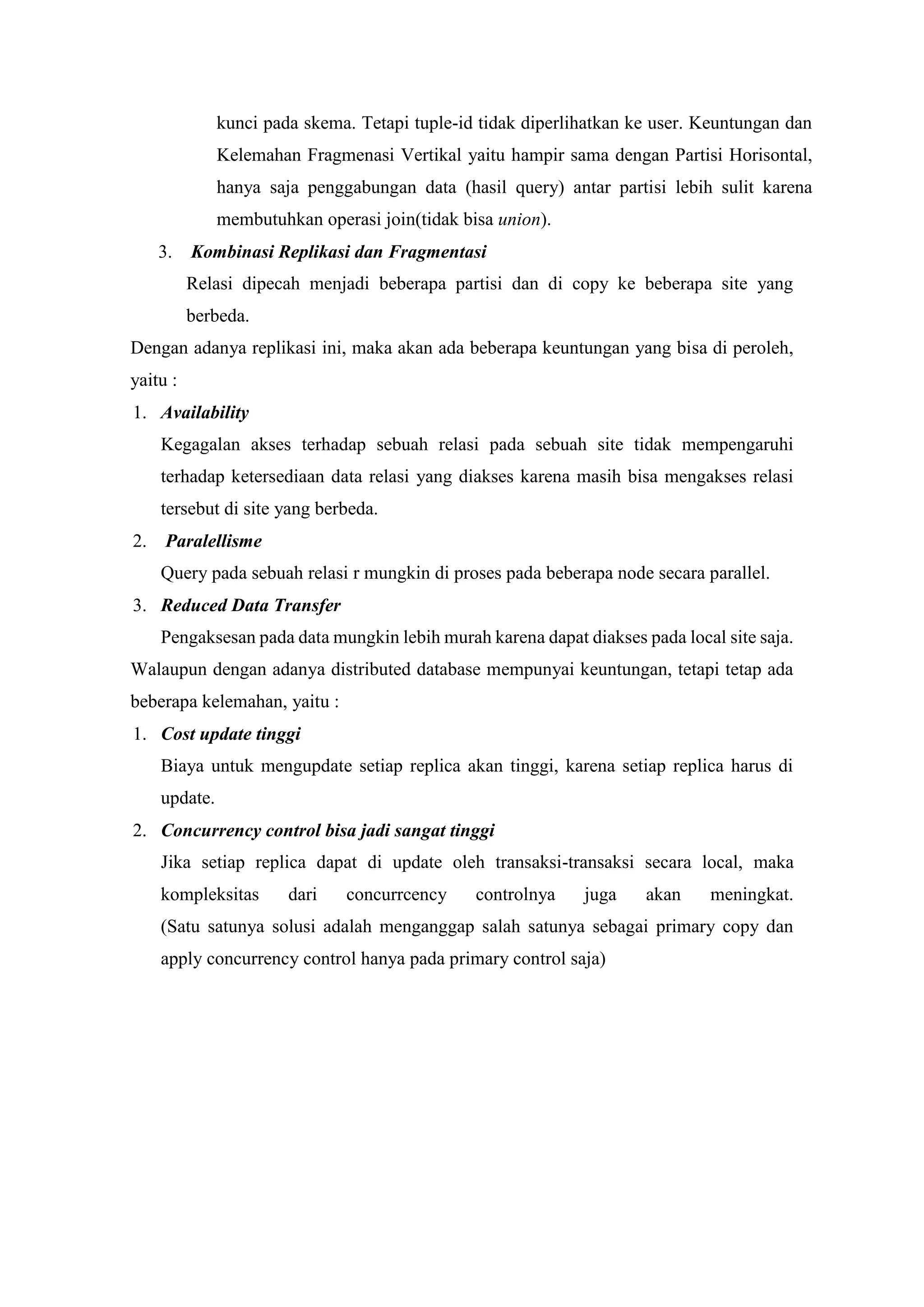 kunci pada skema. Tetapi tuple-id tidak diperlihatkan ke user. Keuntungan dan
Kelemahan Fragmenasi Vertikal yaitu hampir sama dengan Partisi Horisontal,
hanya saja penggabungan data (hasil query) antar partisi lebih sulit karena
membutuhkan operasi join(tidak bisa union).
3. Kombinasi Replikasi dan Fragmentasi
Relasi dipecah menjadi beberapa partisi dan di copy ke beberapa site yang
berbeda.
Dengan adanya replikasi ini, maka akan ada beberapa keuntungan yang bisa di peroleh,
yaitu :
1. Availability
Kegagalan akses terhadap sebuah relasi pada sebuah site tidak mempengaruhi
terhadap ketersediaan data relasi yang diakses karena masih bisa mengakses relasi
tersebut di site yang berbeda.
2. Paralellisme
Query pada sebuah relasi r mungkin di proses pada beberapa node secara parallel.
3. Reduced Data Transfer
Pengaksesan pada data mungkin lebih murah karena dapat diakses pada local site saja.
Walaupun dengan adanya distributed database mempunyai keuntungan, tetapi tetap ada
beberapa kelemahan, yaitu :
1. Cost update tinggi
Biaya untuk mengupdate setiap replica akan tinggi, karena setiap replica harus di
update.
2. Concurrency control bisa jadi sangat tinggi
Jika setiap replica dapat di update oleh transaksi-transaksi secara local, maka
kompleksitas dari concurrcency controlnya juga akan meningkat.
(Satu satunya solusi adalah menganggap salah satunya sebagai primary copy dan
apply concurrency control hanya pada primary control saja)
 