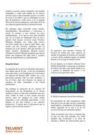 Symplify Cloud Complexity
3
estudios y escritos suelen ir dirigidos a las grandes
compañías, y sobre todo hablan de los nuevos
servicios que se han construido gracias a la nube.
Se incita a los CIOs a que se embarquen en este
tipo de proyectos a toda costa, y no se queden
fuera de las nuevas tendencias, y por tanto la IT de
sus empresas quede obsoleta y pasada de moda.
Sin embargo sigue existiendo ciertos miedos,
incertidumbres, desconfianzas y reticencias a
iniciar el camino, y por motivos no poco
fundamentados.. Y es que es muy fácil entender
que sin la Cloud no tendríamos hoy en día a
nuestro fácil alcance servicios como Tweeter,
Whatsap, Dropbox, etc., todos ellos nuevos
servicios creados por y para la nube. Pero, ¿qué
ocurre con los servicios anteriores que ya
teníamos en la IT interna? ¿Por qué llevarlo a la
nube? ¿Cómo? ¿Realmente ahorraré costes?
¿Perderé el control? Muchas preguntas que aún no
tienen una respuesta del todo clara y sencilla,
llenas de impedimentos y condicionantes.
Situación Actual
La adopción de los servicios Cloud ha sido tanto o
más rápida aún de lo que se ha ido escribiendo
estos años atrás, y así lo podemos ver si revisamos
los informes de Gartner, IDC, Forbes, etc. y sus
previsiones pasadas sobre los años venideros, o
los de Cisco, algo más técnicos, en cuanto al
volumen de datos trasmitidos a los Cloud
DataCenters.
Sin embargo la reducción de los sistemas IT
tradicionales no ha disminuido en la misma
medida, es decir, no han sido sustituidos unos por
otros. Sobre la nube se han creado servicios
nuevos, pero los antiguos no están siendo
emigrados a una velocidad equivalente, si nos
fijamos en los más críticos y sus entornos
productivos. Y parece que el crecimiento que se
espera va por el mismo camino. [1]
Si queremos que nuestros sistemas IT
crezcan de forma que sean capaces de
atender la demanda en términos de sencillez
y acceso desde cualquier punto, no podrán
hacerlo si no es bajo el modelo Cloud.
Si nos fijamos en el último informe Cisco
Global Cloud Index, vemos que en términos
de tráfico está muy claro desde dónde se va
a generar la demanda de acceso a los
sistemas en los próximos años:
(CAGR=Compound Annual Growth Rate)
El crecimiento ha sido exponencial sobre
todo por el uso de apps moviles, generados
desde tablets y smartphones. El aumento del
tráfico generado en la red y el de los
servicios Cloud van totalmente ligados.
Todo esto parece muy claro y evidente hoy
en día. La ruta está marcada. Los CIOs
también han evoluciona a la hora de
entender y definir sus motivaciones para ir
 