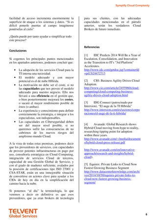 Symplify Cloud Complexity
6
facilidad de acceso incrementa enormemente la
superficie de ataque a los sistemas y datos. “Si es
difícil ponerle puertas al campo imagínense
ponérselas al cielo”
¿Quién puede por tanto ayudar a simplificar todo
este proceso?
Conclusiones
Si cogemos los principales puntos mencionados
en los apartados anteriores, podemos concluir que:
• La adopción de los servicios Cloud para la
TI interna una necesidad.
• El modelo adecuado y con mayor
potencial es el de nube Híbrida.
• La motivación no debe ser el coste, si no
las capacidades que nos provee el modelo
adecuado para nuestro negocio. Ello nos
llevará a una eficiencia en el gestión que,
o bien posteriormente mejorará los costes,
o sacará el mayor rendimiento posible de
éstos (o ambas).
• La experiencia y conocimiento para definir
correctamente la estrategia, e integrar a los
especialistas, son indispensables.
• Las capacidades en Ciberseguridad deben
ser del mayor nivel posible, si no
queremos sufrir las consecuencias de no
cubrirnos de los nuevos riesgos del
amplísimo mundo Cloud.
A la vista de todas estas premisas, podemos decir
que los proveedores de servicios, con capacidades
de proveer potentes infraestructuras en pago por
uso, consultoría estratégica en Cloud Computing,
integración de servicios Cloud de terceros,
capacidad de una Gestión Global de Servicio, y
con el grado de madurez suficiente, avalados por
la posesión de certificaciones tipo ISO 27001 y
CSA-STAR, están en una inmejorable situación
de convertirse en actores clave para ayudar a los
CIOs de hoy en día en la simplificación del
camino hacia la nube.
Si ponemos “al día” la terminología, lo que
venimos a decir en definitiva es que esos
proveedores, que ya eran brokers de tecnología
para sus clientes, con las adecuadas
capacidades mencionadas en el párrafo
anterior, serán los verdaderos Cloud
Brokers de futuro inmediato.
Referencias
[1] IDC Predicts 2014 Will Be a Year of
Escalation, Consolidation, and Innovation
as the Transition to IT's "3rd Platform"
Accelerates.
http://www.idc.com/getdoc.jsp?containerId
=prUS24472713
[2] CIO. Business Agility Drives Cloud
Adoption.
http://www.cio.com/article/2455960/cloud-
computing/cloud-computing-business-
agility-drives-cloud-adoption.html
[3] IDG Connect (patrocinado por
Interxion). “El auge de la TI Híbrida”
http://www.interxion.com/es/sectores/corpo
raciones/el-auge-de-la-ti-hibrida/
[4] Avanade: Global Research shows
Hybrid Cloud moving from hype to reality,
researching tipping point for adoption
within three years.
http://www.avanade.com/~/media/document
s/hybrid-cloud-press-release.pdf
http://www.avanade.com/en/innovative-
approach/research-and-insights/hybrid-
cloud).
[5] Equinix: Private Links to Cloud Now
Fastest Growing Business Segment
http://www.datacenterknowledge.com/archi
ves/2014/10/30/equinix-private-links-to-
cloud-now-fastest-growing-business-
segment/
 