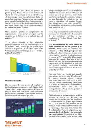 Symplify Cloud Complexity
4
hacia estrategias Cloud. Atrás ha quedado el
primer y más básico de todos los motivos, el
ahorro de costes, aunque no se ha abandonado,
obviamente, pero que ha evolucionado hacia en
control de los costes. Además se han incorporado
otros como la flexibilidad, el uso bajo demanda, y
la sencillez de acceso. En definitiva la innovación,
que según Gartner, hoy en día constituye el 64%
de los motivos para ir a Cloud.
Otros estudios apuntan al cumplimiento de
requerimientos como driver principal para la
adopción de la Nube, o a la agilidad para el
negocio. [2]
Y si ahora miramos a las principales
preocupaciones que tiene las compañías para ir a
un entorno Cloud, vemos que en primer lugar
destaca la Seguridad (en un 69% según IDG
Connect en su estudio “El Auge de la TI Híbrida”,
publicado en 2014) [3]
Un camino marcado
No es objeto de este escrito el redefinir o
profundizar conceptos como el IaaS, PaaS y SaaS.
Todos ellos, y otros muchos sub-modelos (si se
pueden llamar así), convivirán en el ecosistema
perfectamente integrados. Para algunos analistas,
unos con mayor crecimiento que otros.
Tampoco es objeto incidir en las diferencias
sobre lo que es Cloud Pública o Privada. El
camino ya está ya marcado, como decía
anteriormente. Serán los entornos híbridos
los que liderarán las soluciones de las
grandes compañías. (el estudio Gartner
2014 Cloud Survey, que indica que el 72%
de las empresas seguirán una estrategia en la
nube híbrida en 2015)
Es de muy recomendable lectura el estudio
publicado por Avanade sobre la evolución
de las soluciones híbridas y sus
conclusiones: (“Hybrid Cloud. From Hype
to Reality” [5]
Pero no entendamos por nube híbrida la
mera combinación de la pública y la
privada, donde todos los sistemas son
virtuales y no hay cabida para piezas más
tradicionales, bajo soluciones físicas. Estas
piezas siguen y seguirán siendo vitales para
el core de la IT, y no por ello deben quedar
apartadas del modelo. Tan sólo se deben
transformar para que sean gestionadas bajo
las pautas de uso bajo demanda, al igual que
los sistemas virtuales, resolviendo sus
condicionantes para dotarles de flexibilidad,
agilidad y sencillez.
Hay que tener en cuenta que cuando
combinamos las piezas más “Cloud-aware”
de nuestro sistema híbrido, estamos
mezclando soluciones SaaS, PaaS e IaaS,
cada una con sus capacidades y condiciones
a la hora de conectarlas, monitorizarlas,
automatizarlas (cada una con su
correspondiente API), y con sus paneles y
herramientas de control.
Adicionalmente a las herramientas también
tenemos la gestión, por lo que esta
transformación también pasa por simplificar
el funcionamiento del propio departamento
de IT, y es que nos encontramos en un
punto en el que no hay que transformar sólo
la tecnología, hay que transformar los
departamentos TI, hasta el punto de que
terminarán siendo brokers de tecnología
para sus usuarios. No podrán si no lidiar
con una infraestructura cuyos activos están
 