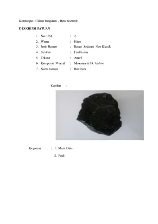 Keterangan : Bahan bangunan , Batu reservoir 
DESKRIPSI BATUAN 
1. No. Urut : 2 
2. Warna : Hitam 
3. Jenis Batuan : Batuan Sedimen Non Klastik 
4. Struktur : Fosiliferous 
5. Tekstur : Amorf 
6. Komposisi Mineral : Monominerallik karbon 
7. Nama Batuan : Batu bara 
Gambar : 
Kegunaan : 1. Masa Dasa 
2. Fosil 
 