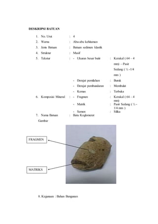 DESKRIPSI BATUAN 
1. No. Urut : 4 
2. Warna : Abu-abu kehitaman 
3. Jenis Batuan : Batuan sedimen klastik 
4. Struktur : Masif 
5. Tekstur : - Ukuran besar butir : Kerakal ( 64 – 4 
mm) – Pasir 
Sedang ( ½ -1/4 
mm ) 
- Derajat pemilahan : Buruk 
- Derajat pembundaran : Membulat 
- Kemas : Terbuka 
6. Komposisi Mineral : - Fragmen : Kerakal ( 64 – 4 
mm) 
- Matrik : Pasir Sedang ( ½ - 
1/4 mm ) 
- Semen : Silika 
7. Nama Batuan : Batu Koglomerat 
Gambar 
FRAGMEN 
MATRIKS 
8. Kegunaan : Bahan Bangunan 
 