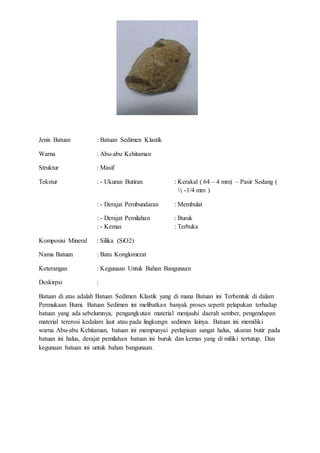 Jenis Batuan : Batuan Sedimen Klastik 
Warna : Abu-abu Kehitaman 
Struktur : Masif 
Tekstur : - Ukuran Butiran : Kerakal ( 64 – 4 mm) – Pasir Sedang ( 
½ -1/4 mm ) 
: - Derajat Pembundaran : Membulat 
: - Derajat Pemilahan : Buruk 
: - Kemas : Terbuka 
Komposisi Mineral : Silika (SiO2) 
Nama Batuan : Batu Konglomerat 
Keterangan : Kegunaan Untuk Bahan Bangunaan 
Deskirpsi : 
Batuan di atas adalah Batuan Sedimen Klastik yang di mana Batuan ini Terbentuk di dalam 
Permukaan Bumi. Batuan Sedimen ini melibatkan banyak proses seperti pelapukan terhadap 
batuan yang ada sebelumnya, pengangkutan material menjauhi daerah sember, pengendapan 
material tererosi kedalam laut atau pada lingkungn sedimen lainya. Batuan ini memiliki 
warna Abu-abu Kehitaman, batuan ini mempunyai perlapisan sangat halus, ukuran butir pada 
batuan ini halus, derajat pemilahan batuan ini buruk dan kemas yang di miliki tertutup. Dan 
kegunaan batuan ini untuk bahan bangunaan. 
 