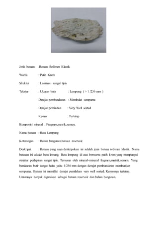 Jenis batuan :Batuan Sedimen Klastik 
Warna : Putih Krem 
Struktur : Laminasi sangat tipis 
Tekstur : Ukuran butir : Lempung ( > 1 /256 mm ) 
Derajat pembundaran : Membulat sempurna 
Derajat pemilahan : Very Well sorted 
Kemas : Tertutup 
Komposisi mineral : Fragmen,matrik,semen. 
Nama batuan : Batu Lempung 
Keterangan : Bahan bangunan,batuan reservoir. 
Deskripsi : Batuan yang saya deskripsikan ini adalah jenis batuan sedimen klastik. Nama 
batauan ini adalah batu lemung. Batu lempung di atas berwarna putih krem yang mempunyai 
struktur perlapisan sangat tipis. Tersusun oleh mineral-mineral fragmen,matrik,semen. Yang 
berukuran butir sangat halus yaitu 1/256 mm dengan derajat pembundaran membundar 
sempurna. Batuan ini memiliki derajat pemilahan very well sorted. Kemasnya tertutup. 
Umumnya banyak digunakan sebagai batuan reservoir dan bahan bangunan. 
 