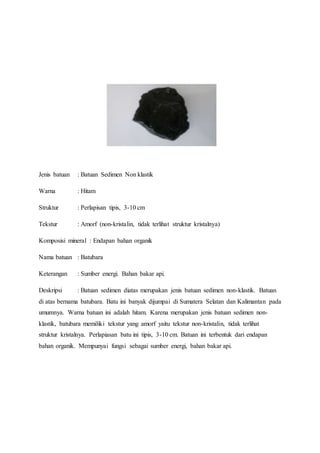 Jenis batuan : Batuan Sedimen Non klastik 
Warna : Hitam 
Struktur : Perlapisan tipis, 3-10 cm 
Tekstur : Amorf (non-kristalin, tidak terlihat struktur kristalnya) 
Komposisi mineral : Endapan bahan organik 
Nama batuan : Batubara 
Keterangan : Sumber energi. Bahan bakar api. 
Deskripsi : Batuan sedimen diatas merupakan jenis batuan sedimen non-klastik. Batuan 
di atas bernama batubara. Batu ini banyak dijumpai di Sumatera Selatan dan Kalimantan pada 
umumnya. Warna batuan ini adalah hitam. Karena merupakan jenis batuan sedimen non-klastik, 
batubara memiliki tekstur yang amorf yaitu tekstur non-kristalin, tidak terlihat 
struktur kristalnya. Perlapiasan batu ini tipis, 3-10 cm. Batuan ini terbentuk dari endapan 
bahan organik. Mempunyai fungsi sebagai sumber energi, bahan bakar api. 
 