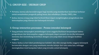 2. GROUP SIZE - UKURAN GRUP
• Pertama, karena ada kecenderungan bagi mereka yang memberikan kontribusi terbesar
untuk menjalankan pengaruh paling besar, dan sebaliknya (Handy 1985), dan
• kedua, karena orang yang tidak berkontribusi dapat menghilangkan pengetahuan dan
keterampilan yang relevan dari kelompok tersebut.
3. Group interaction processes - Proses interaksi kelompok
• Yang pertama menyangkut penimbangan iuran anggota.Hackman berpendapat bahwa
pengetahuan dan keterampilan anggota kelompok dapat menjadi sia-sia jika kelompok
meminta dan menimbang kontribusi dengan cara yang tidak sesuai dengan keahlian
anggota.
• Faktor kedua ia beri label pembelajaran kolektif. Ada efek sinergis ketika anggota kelompok
berinteraksi dengan cara yang membantu mereka belajar dari satu sama lain, sehingga
meningkatkan total kumpulan bakat yang tersedia untuk kelompok.
 