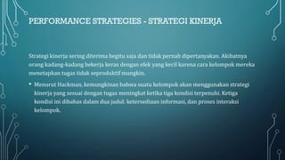PERFORMANCE STRATEGIES - STRATEGI KINERJA
Strategi kinerja sering diterima begitu saja dan tidak pernah dipertanyakan. Akibatnya
orang kadang-kadang bekerja keras dengan efek yang kecil karena cara kelompok mereka
menetapkan tugas tidak seproduktif mungkin.
• Menurut Hackman, kemungkinan bahwa suatu kelompok akan menggunakan strategi
kinerja yang sesuai dengan tugas meningkat ketika tiga kondisi terpenuhi. Ketiga
kondisi ini dibahas dalam dua judul: ketersediaan informasi, dan proses interaksi
kelompok.
 