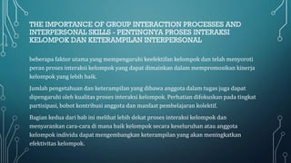 THE IMPORTANCE OF GROUP INTERACTION PROCESSES AND
INTERPERSONAL SKILLS - PENTINGNYA PROSES INTERAKSI
KELOMPOK DAN KETERAMPILAN INTERPERSONAL
beberapa faktor utama yang mempengaruhi keefektifan kelompok dan telah menyoroti
peran proses interaksi kelompok yang dapat dimainkan dalam mempromosikan kinerja
kelompok yang lebih baik.
Jumlah pengetahuan dan keterampilan yang dibawa anggota dalam tugas juga dapat
dipengaruhi oleh kualitas proses interaksi kelompok. Perhatian difokuskan pada tingkat
partisipasi, bobot kontribusi anggota dan manfaat pembelajaran kolektif.
Bagian kedua dari bab ini melihat lebih dekat proses interaksi kelompok dan
menyarankan cara-cara di mana baik kelompok secara keseluruhan atau anggota
kelompok individu dapat mengembangkan keterampilan yang akan meningkatkan
efektivitas kelompok.
 
