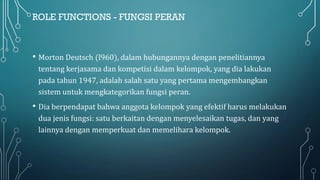 ROLE FUNCTIONS - FUNGSI PERAN
• Morton Deutsch (l960), dalam hubungannya dengan penelitiannya
tentang kerjasama dan kompetisi dalam kelompok, yang dia lakukan
pada tahun 1947, adalah salah satu yang pertama mengembangkan
sistem untuk mengkategorikan fungsi peran.
• Dia berpendapat bahwa anggota kelompok yang efektif harus melakukan
dua jenis fungsi: satu berkaitan dengan menyelesaikan tugas, dan yang
lainnya dengan memperkuat dan memelihara kelompok.
 