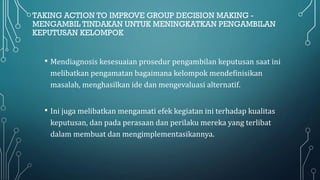 TAKING ACTION TO IMPROVE GROUP DECISION MAKING -
MENGAMBIL TINDAKAN UNTUK MENINGKATKAN PENGAMBILAN
KEPUTUSAN KELOMPOK
• Mendiagnosis kesesuaian prosedur pengambilan keputusan saat ini
melibatkan pengamatan bagaimana kelompok mendefinisikan
masalah, menghasilkan ide dan mengevaluasi alternatif.
• Ini juga melibatkan mengamati efek kegiatan ini terhadap kualitas
keputusan, dan pada perasaan dan perilaku mereka yang terlibat
dalam membuat dan mengimplementasikannya.
 